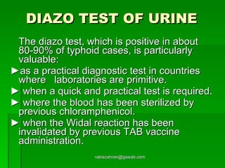 DIAZO TEST OF URINE   The diazo test, which is positive in about 80-90% of typhoid cases, is particularly valuable: ► as a practical diagnostic test in countries where  laboratories are primitive.  ►  when a quick and practical test is required.  ►  where the blood has been sterilized by previous chloramphenicol.  ►  when the Widal reaction has been invalidated by previous TAB vaccine administration. [email_address] 