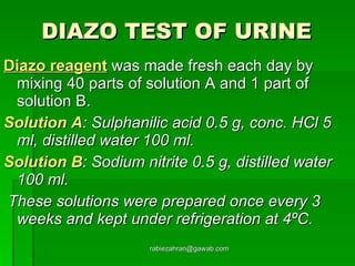 DIAZO TEST OF URINE   Diazo reagent  was made fresh each day by mixing 40 parts of solution A and 1 part of solution B. Solution A : Sulphanilic acid 0.5 g, conc. HCl 5 ml, distilled water 100 ml. Solution B : Sodium nitrite 0.5 g, distilled water 100 ml. These solutions were prepared once every 3 weeks and kept under refrigeration at 4ºC.   [email_address] 