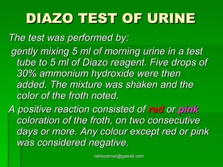 DIAZO TEST OF URINE   The test was performed by: gently mixing 5 ml of morning urine in a test tube to 5 ml of Diazo reagent. Five drops of 30% ammonium hydroxide were then added. The mixture was shaken and the color of the froth noted.  A positive reaction consisted of  red  or  pink  coloration of the froth, on two consecutive days or more. Any colour except red or pink was considered negative.   [email_address] 