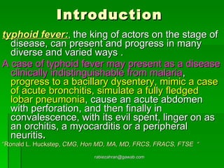 Introduction  typhoid fever: ,  the king of actors on the stage of disease, can present and progress in many diverse and varied ways . A case of typhoid fever may present as a disease clinically indistinguishable from malaria ,  progress to a bacillary dysentery, mimic a case of acute bronchitis, simulate a fully fledged lobar pneumonia , cause an acute abdomen with perforation, and then finally in convalescence, with its evil spent, linger on as an orchitis, a myocarditis or a peripheral neuritis . “ Ronald L. Huckstep ,  CMG, Hon MD, MA, MD, FRCS, FRACS, FTSE  “ [email_address] 