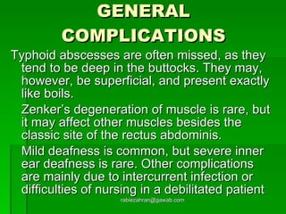 GENERAL COMPLICATIONS Typhoid abscesses are often missed, as they tend to be deep in the buttocks. They may, however, be superficial, and present exactly like boils. Zenker’s degeneration of muscle is rare, but it may affect other muscles besides the classic site of the rectus abdominis. Mild deafness is common, but severe inner ear deafness is rare. Other complications are mainly due to intercurrent infection or difficulties of nursing in a debilitated patient [email_address] 