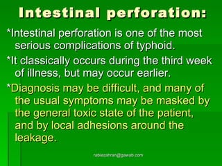 Intestinal perforation: *Intestinal perforation is one of the most serious complications of typhoid.  *It classically occurs during the third week of illness, but may occur earlier.  * Diagnosis may be difficult, and many of the usual symptoms may be masked by the general toxic state of the patient, and by local adhesions around the leakage. [email_address] 