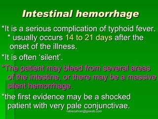 Intestinal hemorrhage *It is a serious complication of typhoid fever. * usually occurs  14 to 21 days  after the  onset of the illness.  *It is often ‘silent’.  *The patient may bleed from several areas of the intestine, or there may be a massive silent hemorrhage. *the first evidence may be a shocked patient with very pale conjunctivae. [email_address] 