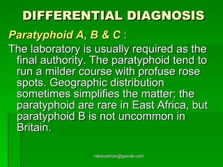 DIFFERENTIAL DIAGNOSIS Paratyphoid A, B & C   :  The laboratory is usually required as the final authority. The paratyphoid tend to run a milder course with profuse rose spots. Geographic distribution sometimes simplifies the matter; the paratyphoid are rare in East Africa, but paratyphoid B is not uncommon in Britain. [email_address] 