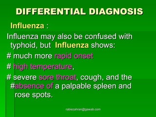 DIFFERENTIAL DIAGNOSIS Influenza  : Influenza may also be confused with typhoid, but  Influenza  shows: # much more  rapid onset   #  high temperature , # severe  sore throat , cough, and the  # absence of  a palpable spleen and  rose spots.  [email_address] 