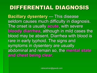 DIFFERENTIAL DIAGNOSIS Bacillary dysentery  — This disease seldom causes much difficulty in diagnosis. The onset is usually  acute , with severe  bloody diarrhea , although in mild cases the blood may be absent. Diarrhea with blood is rare in early typhoid. The signs and symptoms in dysentery are usually abdominal and remain so, the  mental state and chest being clear. [email_address] 