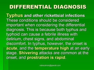 DIFFERENTIAL DIAGNOSIS Typhus   and other rickettsial infections  These conditions should be considered  important when considering the differential diagnosis. This is because both typhus and typhoid can cause a febrile illness with delirium, chest signs, and abdominal discomfort. In typhus, however, the onset is  acute , and the  temperature high  at an early stage.  Shivering  attacks are common at the onset, and  prostration is rapid .  [email_address] 