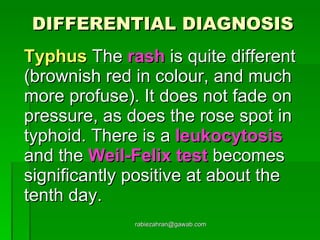 DIFFERENTIAL DIAGNOSIS Typhus  The  rash  is quite different (brownish red in colour, and much more profuse). It does not fade on pressure, as does the rose spot in typhoid. There is a  leukocytosis  and the  Weil-Felix test  becomes significantly positive at about the tenth day. [email_address] 