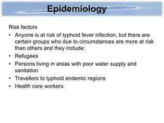 Epidemiology
Risk factors
• Anyone is at risk of typhoid fever infection, but there are
  certain groups who due to circumstances are more at risk
  than others and they include:
• Refugees
• Persons living in areas with poor water supply and
  sanitation
• Travellers to typhoid endemic regions
• Health care workers
 