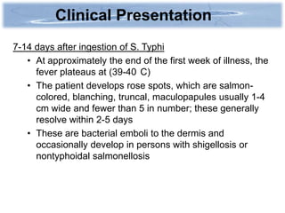 Clinical Presentation
7-14 days after ingestion of S. Typhi
   • At approximately the end of the first week of illness, the
     fever plateaus at (39-40 C)
   • The patient develops rose spots, which are salmon-
     colored, blanching, truncal, maculopapules usually 1-4
     cm wide and fewer than 5 in number; these generally
     resolve within 2-5 days
   • These are bacterial emboli to the dermis and
     occasionally develop in persons with shigellosis or
     nontyphoidal salmonellosis
 
