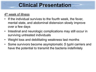 Clinical Presentation
4th week of illness
• If the individual survives to the fourth week, the fever,
   mental state, and abdominal distension slowly improve
   over a few days
• Intestinal and neurologic complications may still occur in
   surviving untreated individuals
• Weight loss and debilitating weakness last months
• Some survivors become asymptomatic S typhi carriers and
   have the potential to transmit the bacteria indefinitely
 