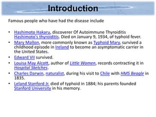 Introduction
Famous people who have had the disease include

• Hashimoto Hakaru, discoverer Of Autoimmune Thyroiditis
  Hashimoto's thyroiditis. Died on January 9, 1934, of typhoid fever.
• Mary Mallon, more commonly known as Typhoid Mary, survived a
  childhood episode in Ireland to become an asymptomatic carrier in
  the United States.
• Edward VII survived.
• Louisa May Alcott, author of Little Women, records contracting it in
  Hospital Sketches.
• Charles Darwin, naturalist, during his visit to Chile with HMS Beagle in
  1835.
• Leland Stanford Jr. died of typhoid in 1884; his parents founded
  Stanford University in his memory.
 