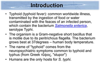 Introduction
• Typhoid (typhoid fever): common worldwide illness,
  transmitted by the ingestion of food or water
  contaminated with the feaces of an infected person,
  which contain the bacterium Salmonella enterica,
  serotype Typhi.
• The organism is a Gram-negative short bacillus that
  is motile due to its peritrichous flagella. The bacterium
  grows best at 37degrees – human body temperature.
• The name of "typhoid" comes from the
  neuropsychiatric symptoms common to typhoid and
  typhus (from Greek τῦϕος, "stupor")
• Humans are the only hosts for S. typhi.
 