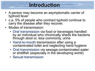 Introduction
• A person may become an asymptomatic carrier of
  typhoid fever
• c.a. 5% of people who contract typhoid continue to
  carry the disease after they recover.
• Modes of transmission:
   • Oral transmission via food or beverages handled
     by an individual who chronically sheds the bacteria
     through stool or, less commonly, urine
   • Hand-to-mouth transmission after using a
     contaminated toilet and neglecting hand hygiene
   • Oral transmission via sewage-contaminated water
     or shellfish (especially in the developing world)
   • Sexual transmission
 