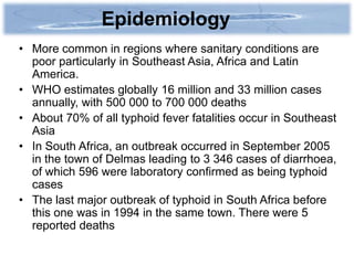 Epidemiology
• More common in regions where sanitary conditions are
  poor particularly in Southeast Asia, Africa and Latin
  America.
• WHO estimates globally 16 million and 33 million cases
  annually, with 500 000 to 700 000 deaths
• About 70% of all typhoid fever fatalities occur in Southeast
  Asia
• In South Africa, an outbreak occurred in September 2005
  in the town of Delmas leading to 3 346 cases of diarrhoea,
  of which 596 were laboratory confirmed as being typhoid
  cases
• The last major outbreak of typhoid in South Africa before
  this one was in 1994 in the same town. There were 5
  reported deaths
 