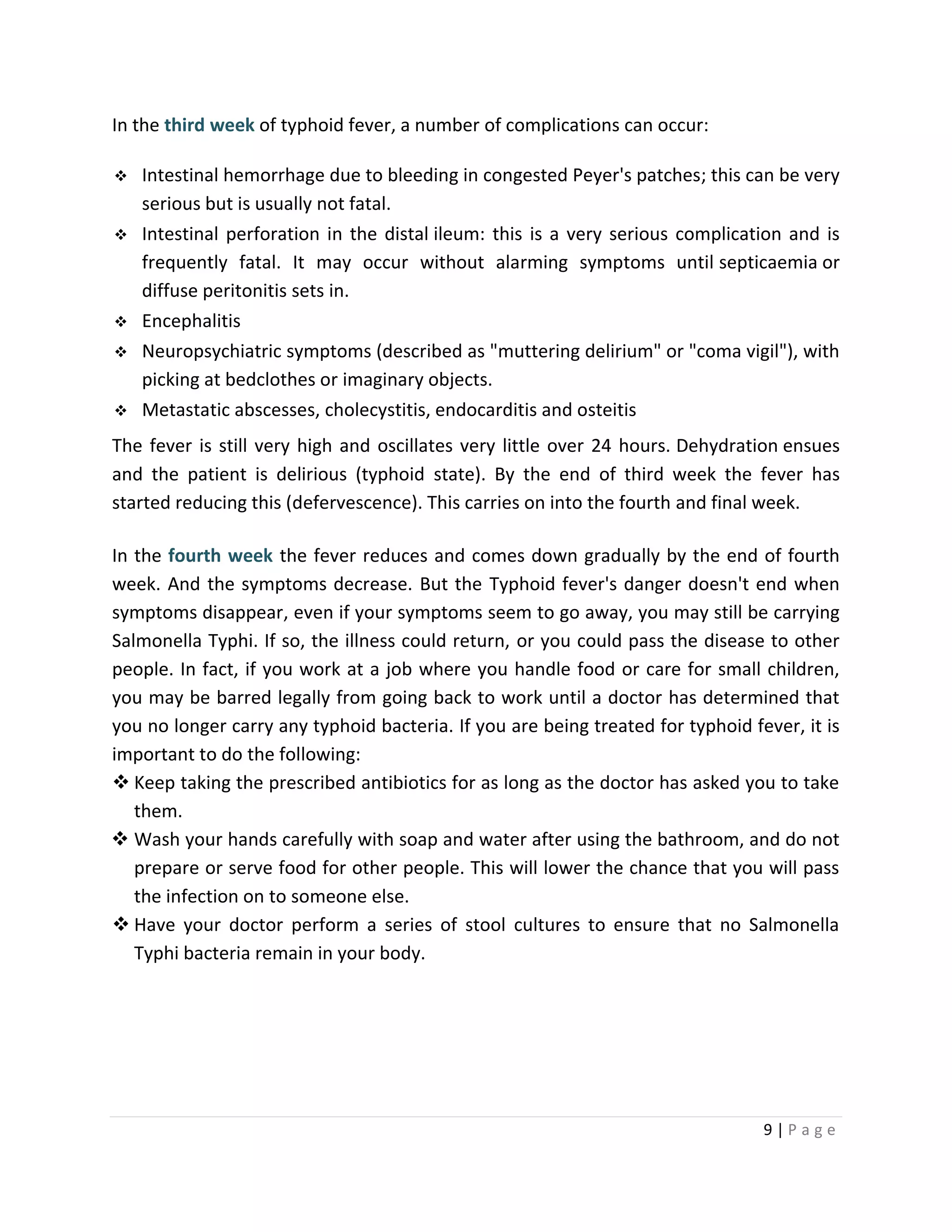 9 | P a g e
In the third week of typhoid fever, a number of complications can occur:
 Intestinal hemorrhage due to bleeding in congested Peyer's patches; this can be very
serious but is usually not fatal.
 Intestinal perforation in the distal ileum: this is a very serious complication and is
frequently fatal. It may occur without alarming symptoms until septicaemia or
diffuse peritonitis sets in.
 Encephalitis
 Neuropsychiatric symptoms (described as "muttering delirium" or "coma vigil"), with
picking at bedclothes or imaginary objects.
 Metastatic abscesses, cholecystitis, endocarditis and osteitis
The fever is still very high and oscillates very little over 24 hours. Dehydration ensues
and the patient is delirious (typhoid state). By the end of third week the fever has
started reducing this (defervescence). This carries on into the fourth and final week.
In the fourth week the fever reduces and comes down gradually by the end of fourth
week. And the symptoms decrease. But the Typhoid fever's danger doesn't end when
symptoms disappear, even if your symptoms seem to go away, you may still be carrying
Salmonella Typhi. If so, the illness could return, or you could pass the disease to other
people. In fact, if you work at a job where you handle food or care for small children,
you may be barred legally from going back to work until a doctor has determined that
you no longer carry any typhoid bacteria. If you are being treated for typhoid fever, it is
important to do the following:
 Keep taking the prescribed antibiotics for as long as the doctor has asked you to take
them.
 Wash your hands carefully with soap and water after using the bathroom, and do not
prepare or serve food for other people. This will lower the chance that you will pass
the infection on to someone else.
 Have your doctor perform a series of stool cultures to ensure that no Salmonella
Typhi bacteria remain in your body.
 