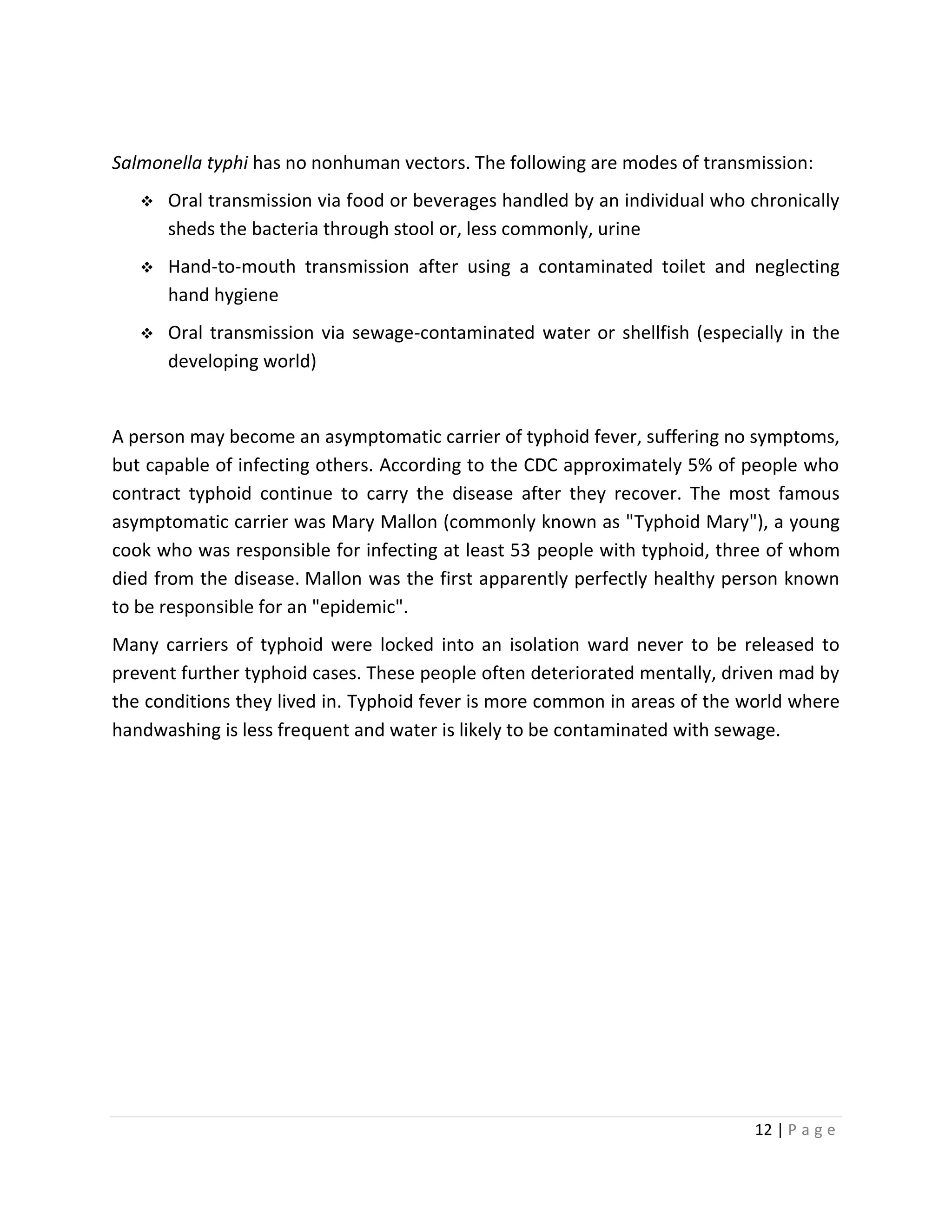 12 | P a g e
Salmonella typhi has no nonhuman vectors. The following are modes of transmission:
 Oral transmission via food or beverages handled by an individual who chronically
sheds the bacteria through stool or, less commonly, urine
 Hand-to-mouth transmission after using a contaminated toilet and neglecting
hand hygiene
 Oral transmission via sewage-contaminated water or shellfish (especially in the
developing world)
A person may become an asymptomatic carrier of typhoid fever, suffering no symptoms,
but capable of infecting others. According to the CDC approximately 5% of people who
contract typhoid continue to carry the disease after they recover. The most famous
asymptomatic carrier was Mary Mallon (commonly known as "Typhoid Mary"), a young
cook who was responsible for infecting at least 53 people with typhoid, three of whom
died from the disease. Mallon was the first apparently perfectly healthy person known
to be responsible for an "epidemic".
Many carriers of typhoid were locked into an isolation ward never to be released to
prevent further typhoid cases. These people often deteriorated mentally, driven mad by
the conditions they lived in. Typhoid fever is more common in areas of the world where
handwashing is less frequent and water is likely to be contaminated with sewage.
 