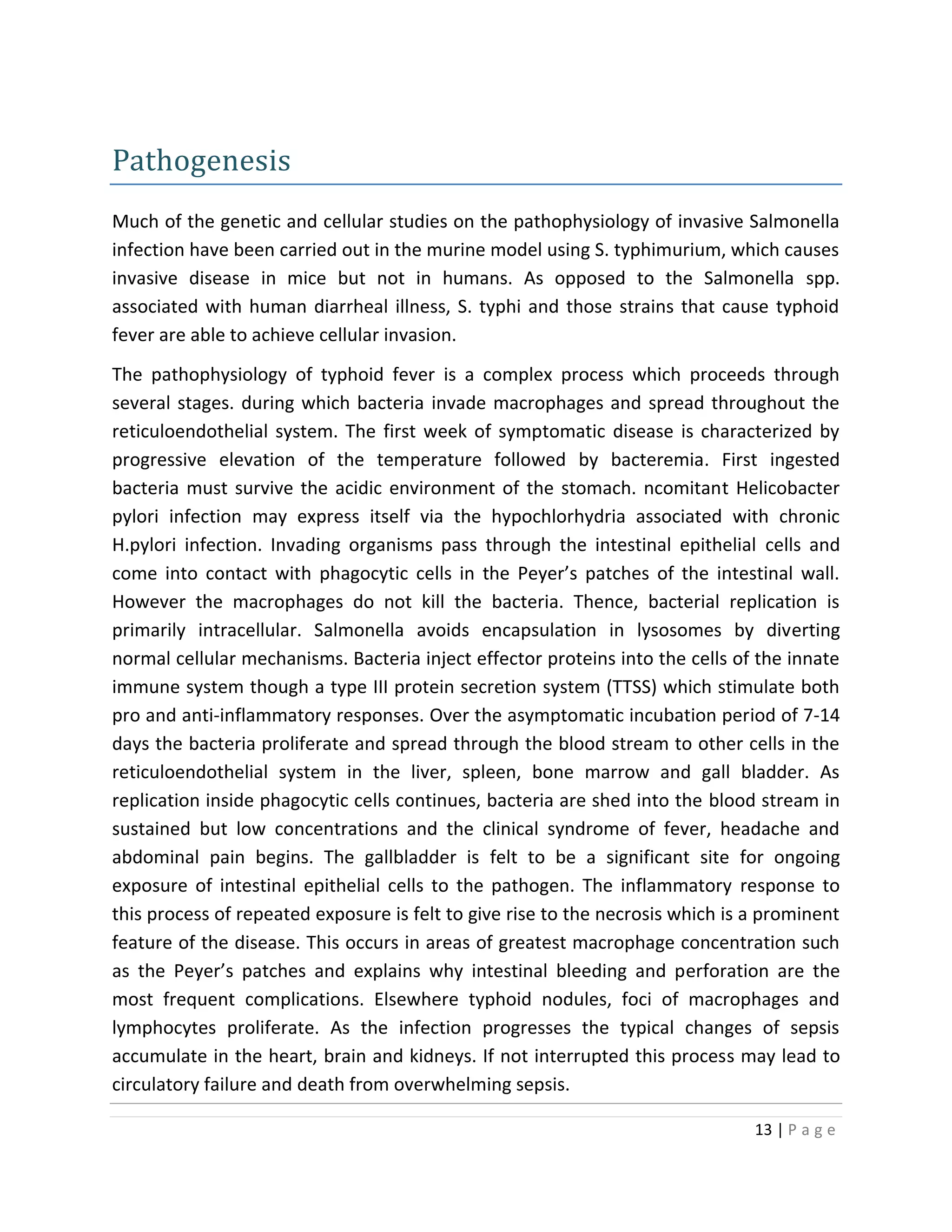 13 | P a g e
Pathogenesis
Much of the genetic and cellular studies on the pathophysiology of invasive Salmonella
infection have been carried out in the murine model using S. typhimurium, which causes
invasive disease in mice but not in humans. As opposed to the Salmonella spp.
associated with human diarrheal illness, S. typhi and those strains that cause typhoid
fever are able to achieve cellular invasion.
The pathophysiology of typhoid fever is a complex process which proceeds through
several stages. during which bacteria invade macrophages and spread throughout the
reticuloendothelial system. The first week of symptomatic disease is characterized by
progressive elevation of the temperature followed by bacteremia. First ingested
bacteria must survive the acidic environment of the stomach. ncomitant Helicobacter
pylori infection may express itself via the hypochlorhydria associated with chronic
H.pylori infection. Invading organisms pass through the intestinal epithelial cells and
come into contact with phagocytic cells in the Peyer’s patches of the intestinal wall.
However the macrophages do not kill the bacteria. Thence, bacterial replication is
primarily intracellular. Salmonella avoids encapsulation in lysosomes by diverting
normal cellular mechanisms. Bacteria inject effector proteins into the cells of the innate
immune system though a type III protein secretion system (TTSS) which stimulate both
pro and anti-inflammatory responses. Over the asymptomatic incubation period of 7-14
days the bacteria proliferate and spread through the blood stream to other cells in the
reticuloendothelial system in the liver, spleen, bone marrow and gall bladder. As
replication inside phagocytic cells continues, bacteria are shed into the blood stream in
sustained but low concentrations and the clinical syndrome of fever, headache and
abdominal pain begins. The gallbladder is felt to be a significant site for ongoing
exposure of intestinal epithelial cells to the pathogen. The inflammatory response to
this process of repeated exposure is felt to give rise to the necrosis which is a prominent
feature of the disease. This occurs in areas of greatest macrophage concentration such
as the Peyer’s patches and explains why intestinal bleeding and perforation are the
most frequent complications. Elsewhere typhoid nodules, foci of macrophages and
lymphocytes proliferate. As the infection progresses the typical changes of sepsis
accumulate in the heart, brain and kidneys. If not interrupted this process may lead to
circulatory failure and death from overwhelming sepsis.
 