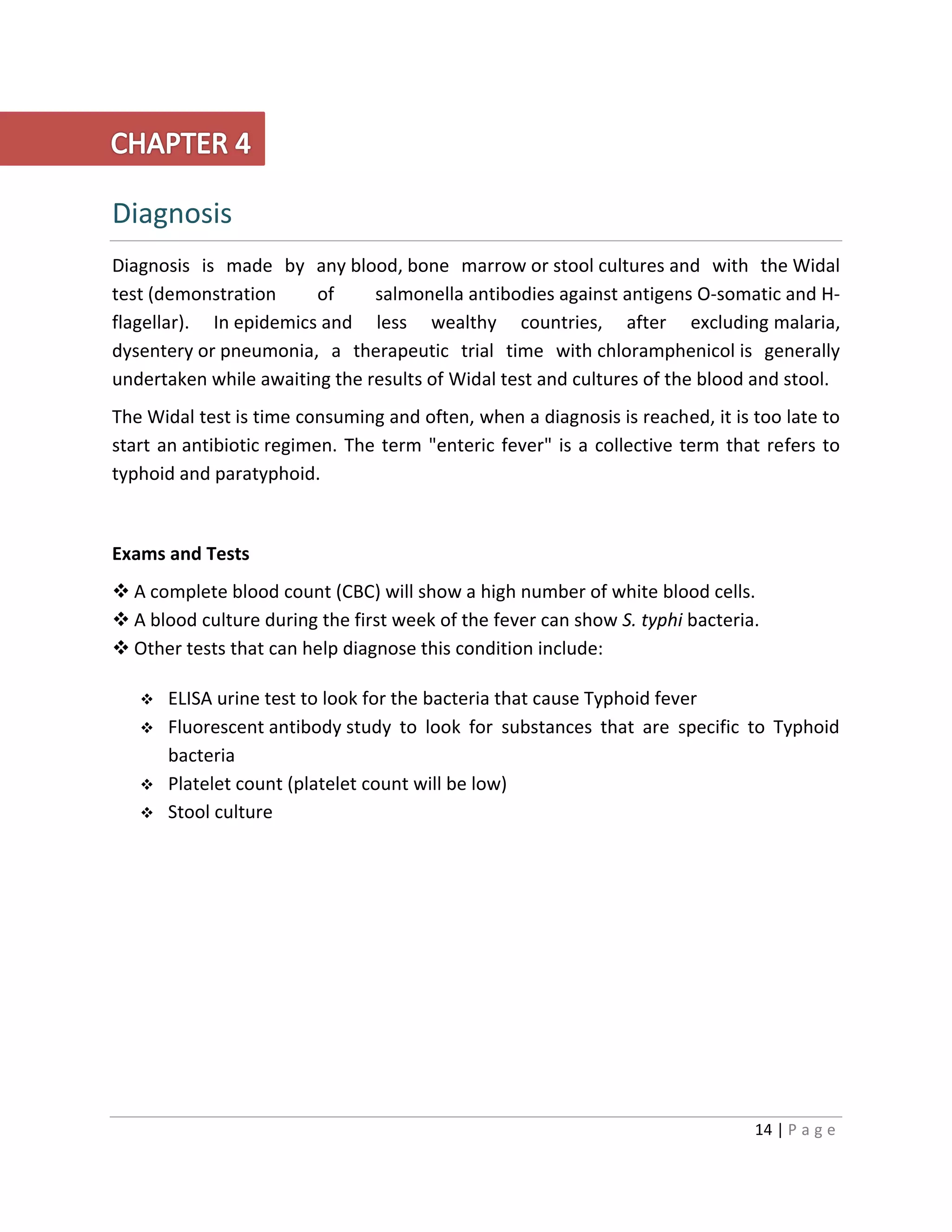 14 | P a g e
Diagnosis
Diagnosis is made by any blood, bone marrow or stool cultures and with the Widal
test (demonstration of salmonella antibodies against antigens O-somatic and H-
flagellar). In epidemics and less wealthy countries, after excluding malaria,
dysentery or pneumonia, a therapeutic trial time with chloramphenicol is generally
undertaken while awaiting the results of Widal test and cultures of the blood and stool.
The Widal test is time consuming and often, when a diagnosis is reached, it is too late to
start an antibiotic regimen. The term "enteric fever" is a collective term that refers to
typhoid and paratyphoid.
Exams and Tests
 A complete blood count (CBC) will show a high number of white blood cells.
 A blood culture during the first week of the fever can show S. typhi bacteria.
 Other tests that can help diagnose this condition include:
 ELISA urine test to look for the bacteria that cause Typhoid fever
 Fluorescent antibody study to look for substances that are specific to Typhoid
bacteria
 Platelet count (platelet count will be low)
 Stool culture
 