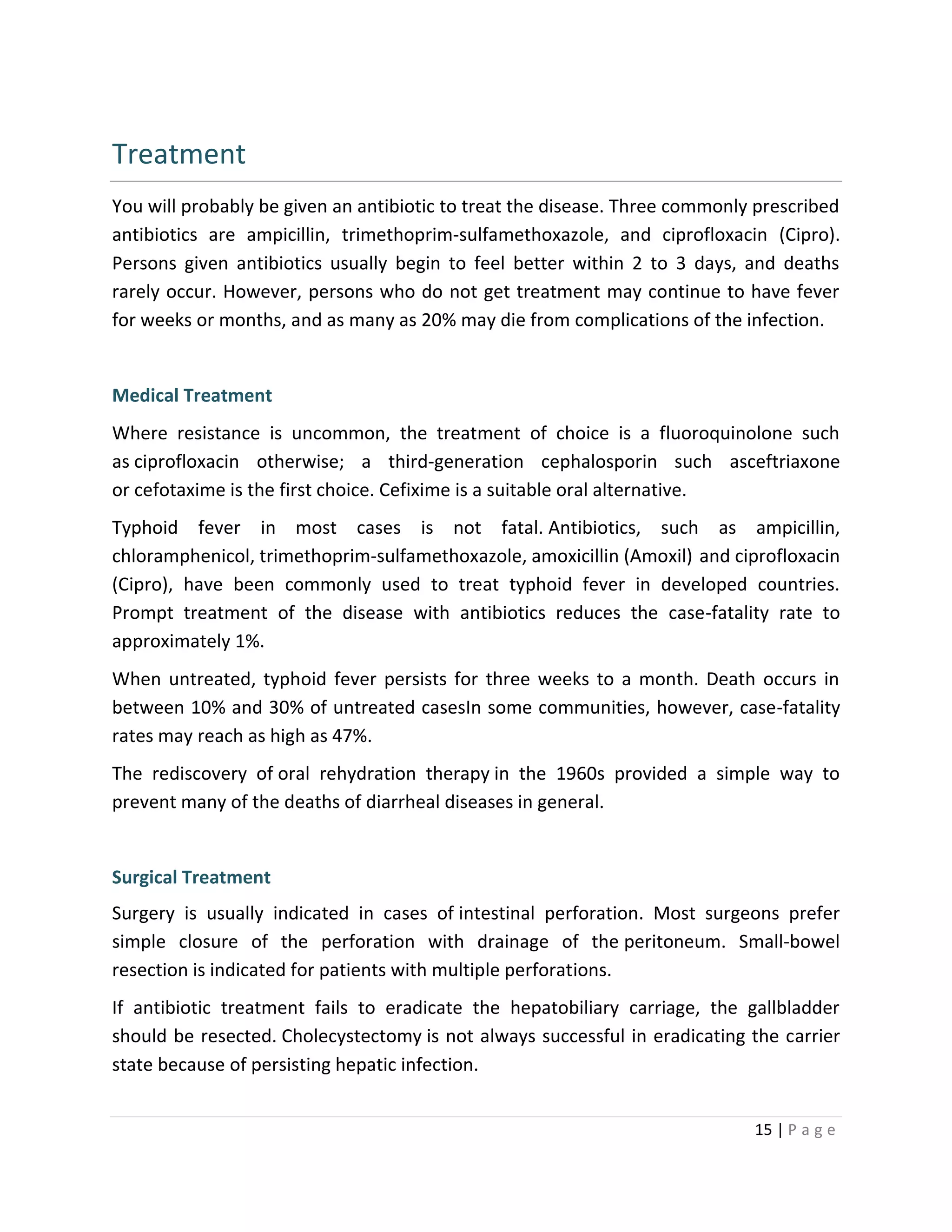 15 | P a g e
Treatment
You will probably be given an antibiotic to treat the disease. Three commonly prescribed
antibiotics are ampicillin, trimethoprim-sulfamethoxazole, and ciprofloxacin (Cipro).
Persons given antibiotics usually begin to feel better within 2 to 3 days, and deaths
rarely occur. However, persons who do not get treatment may continue to have fever
for weeks or months, and as many as 20% may die from complications of the infection.
Medical Treatment
Where resistance is uncommon, the treatment of choice is a fluoroquinolone such
as ciprofloxacin otherwise; a third-generation cephalosporin such asceftriaxone
or cefotaxime is the first choice. Cefixime is a suitable oral alternative.
Typhoid fever in most cases is not fatal. Antibiotics, such as ampicillin,
chloramphenicol, trimethoprim-sulfamethoxazole, amoxicillin (Amoxil) and ciprofloxacin
(Cipro), have been commonly used to treat typhoid fever in developed countries.
Prompt treatment of the disease with antibiotics reduces the case-fatality rate to
approximately 1%.
When untreated, typhoid fever persists for three weeks to a month. Death occurs in
between 10% and 30% of untreated casesIn some communities, however, case-fatality
rates may reach as high as 47%.
The rediscovery of oral rehydration therapy in the 1960s provided a simple way to
prevent many of the deaths of diarrheal diseases in general.
Surgical Treatment
Surgery is usually indicated in cases of intestinal perforation. Most surgeons prefer
simple closure of the perforation with drainage of the peritoneum. Small-bowel
resection is indicated for patients with multiple perforations.
If antibiotic treatment fails to eradicate the hepatobiliary carriage, the gallbladder
should be resected. Cholecystectomy is not always successful in eradicating the carrier
state because of persisting hepatic infection.
 