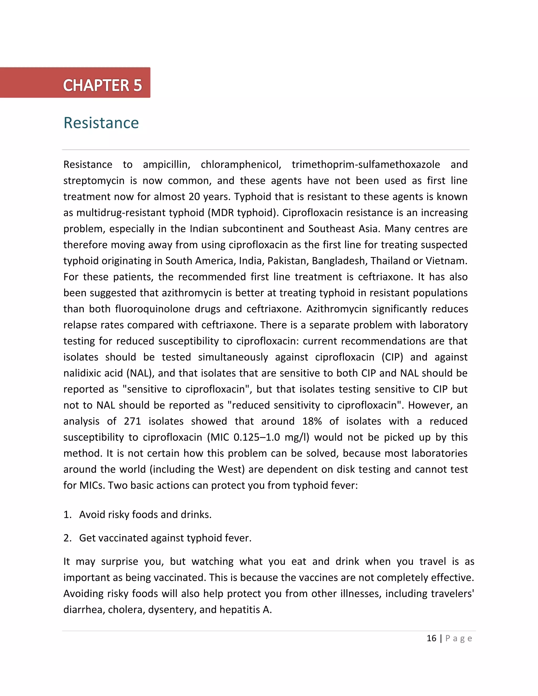 16 | P a g e
Resistance
Resistance to ampicillin, chloramphenicol, trimethoprim-sulfamethoxazole and
streptomycin is now common, and these agents have not been used as first line
treatment now for almost 20 years. Typhoid that is resistant to these agents is known
as multidrug-resistant typhoid (MDR typhoid). Ciprofloxacin resistance is an increasing
problem, especially in the Indian subcontinent and Southeast Asia. Many centres are
therefore moving away from using ciprofloxacin as the first line for treating suspected
typhoid originating in South America, India, Pakistan, Bangladesh, Thailand or Vietnam.
For these patients, the recommended first line treatment is ceftriaxone. It has also
been suggested that azithromycin is better at treating typhoid in resistant populations
than both fluoroquinolone drugs and ceftriaxone. Azithromycin significantly reduces
relapse rates compared with ceftriaxone. There is a separate problem with laboratory
testing for reduced susceptibility to ciprofloxacin: current recommendations are that
isolates should be tested simultaneously against ciprofloxacin (CIP) and against
nalidixic acid (NAL), and that isolates that are sensitive to both CIP and NAL should be
reported as "sensitive to ciprofloxacin", but that isolates testing sensitive to CIP but
not to NAL should be reported as "reduced sensitivity to ciprofloxacin". However, an
analysis of 271 isolates showed that around 18% of isolates with a reduced
susceptibility to ciprofloxacin (MIC 0.125–1.0 mg/l) would not be picked up by this
method. It is not certain how this problem can be solved, because most laboratories
around the world (including the West) are dependent on disk testing and cannot test
for MICs. Two basic actions can protect you from typhoid fever:
1. Avoid risky foods and drinks.
2. Get vaccinated against typhoid fever.
It may surprise you, but watching what you eat and drink when you travel is as
important as being vaccinated. This is because the vaccines are not completely effective.
Avoiding risky foods will also help protect you from other illnesses, including travelers'
diarrhea, cholera, dysentery, and hepatitis A.
 