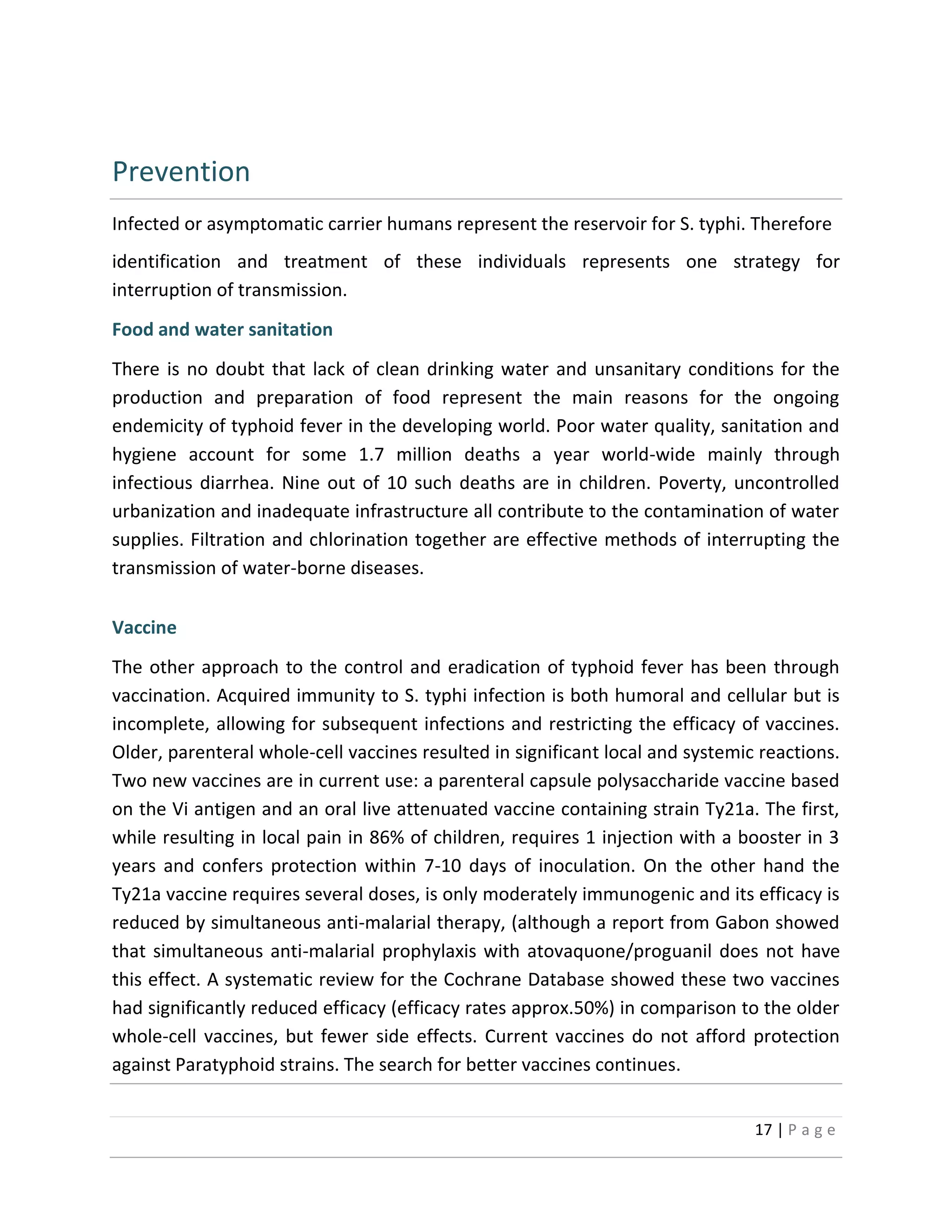 17 | P a g e
Prevention
Infected or asymptomatic carrier humans represent the reservoir for S. typhi. Therefore
identification and treatment of these individuals represents one strategy for
interruption of transmission.
Food and water sanitation
There is no doubt that lack of clean drinking water and unsanitary conditions for the
production and preparation of food represent the main reasons for the ongoing
endemicity of typhoid fever in the developing world. Poor water quality, sanitation and
hygiene account for some 1.7 million deaths a year world-wide mainly through
infectious diarrhea. Nine out of 10 such deaths are in children. Poverty, uncontrolled
urbanization and inadequate infrastructure all contribute to the contamination of water
supplies. Filtration and chlorination together are effective methods of interrupting the
transmission of water-borne diseases.
Vaccine
The other approach to the control and eradication of typhoid fever has been through
vaccination. Acquired immunity to S. typhi infection is both humoral and cellular but is
incomplete, allowing for subsequent infections and restricting the efficacy of vaccines.
Older, parenteral whole-cell vaccines resulted in significant local and systemic reactions.
Two new vaccines are in current use: a parenteral capsule polysaccharide vaccine based
on the Vi antigen and an oral live attenuated vaccine containing strain Ty21a. The first,
while resulting in local pain in 86% of children, requires 1 injection with a booster in 3
years and confers protection within 7-10 days of inoculation. On the other hand the
Ty21a vaccine requires several doses, is only moderately immunogenic and its efficacy is
reduced by simultaneous anti-malarial therapy, (although a report from Gabon showed
that simultaneous anti-malarial prophylaxis with atovaquone/proguanil does not have
this effect. A systematic review for the Cochrane Database showed these two vaccines
had significantly reduced efficacy (efficacy rates approx.50%) in comparison to the older
whole-cell vaccines, but fewer side effects. Current vaccines do not afford protection
against Paratyphoid strains. The search for better vaccines continues.
 