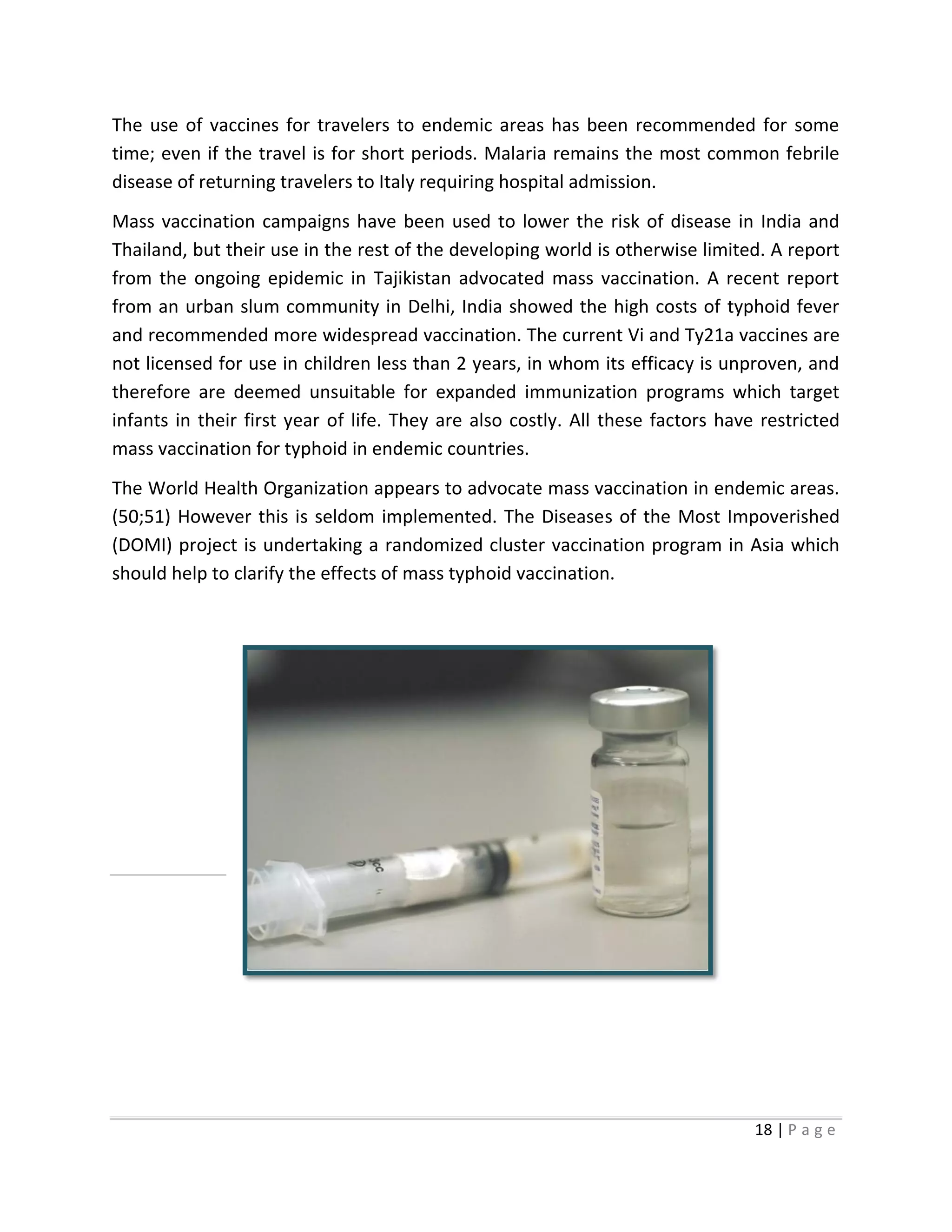 18 | P a g e
The use of vaccines for travelers to endemic areas has been recommended for some
time; even if the travel is for short periods. Malaria remains the most common febrile
disease of returning travelers to Italy requiring hospital admission.
Mass vaccination campaigns have been used to lower the risk of disease in India and
Thailand, but their use in the rest of the developing world is otherwise limited. A report
from the ongoing epidemic in Tajikistan advocated mass vaccination. A recent report
from an urban slum community in Delhi, India showed the high costs of typhoid fever
and recommended more widespread vaccination. The current Vi and Ty21a vaccines are
not licensed for use in children less than 2 years, in whom its efficacy is unproven, and
therefore are deemed unsuitable for expanded immunization programs which target
infants in their first year of life. They are also costly. All these factors have restricted
mass vaccination for typhoid in endemic countries.
The World Health Organization appears to advocate mass vaccination in endemic areas.
(50;51) However this is seldom implemented. The Diseases of the Most Impoverished
(DOMI) project is undertaking a randomized cluster vaccination program in Asia which
should help to clarify the effects of mass typhoid vaccination.
 