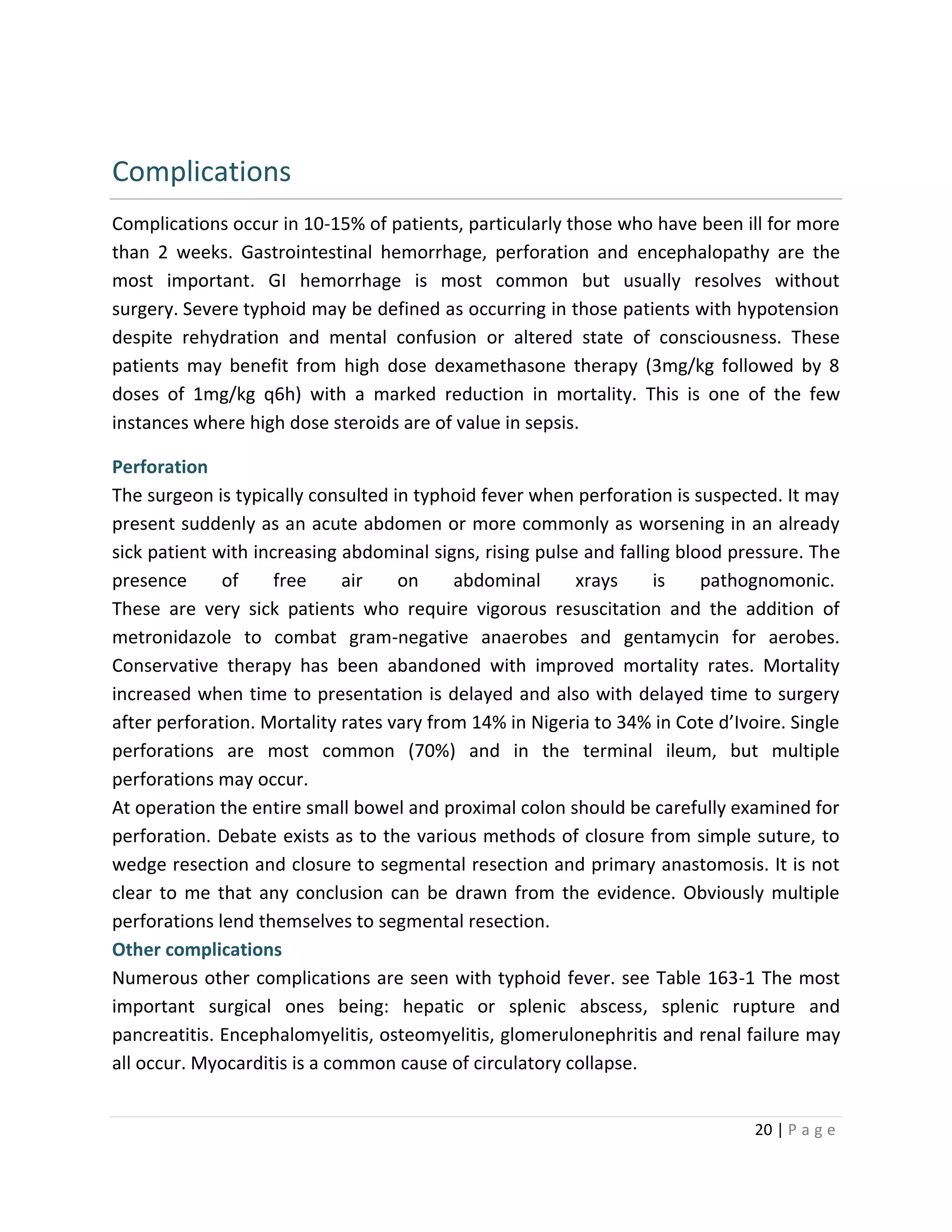 20 | P a g e
Complications
Complications occur in 10-15% of patients, particularly those who have been ill for more
than 2 weeks. Gastrointestinal hemorrhage, perforation and encephalopathy are the
most important. GI hemorrhage is most common but usually resolves without
surgery. Severe typhoid may be defined as occurring in those patients with hypotension
despite rehydration and mental confusion or altered state of consciousness. These
patients may benefit from high dose dexamethasone therapy (3mg/kg followed by 8
doses of 1mg/kg q6h) with a marked reduction in mortality. This is one of the few
instances where high dose steroids are of value in sepsis.
Perforation
The surgeon is typically consulted in typhoid fever when perforation is suspected. It may
present suddenly as an acute abdomen or more commonly as worsening in an already
sick patient with increasing abdominal signs, rising pulse and falling blood pressure. The
presence of free air on abdominal xrays is pathognomonic.
These are very sick patients who require vigorous resuscitation and the addition of
metronidazole to combat gram-negative anaerobes and gentamycin for aerobes.
Conservative therapy has been abandoned with improved mortality rates. Mortality
increased when time to presentation is delayed and also with delayed time to surgery
after perforation. Mortality rates vary from 14% in Nigeria to 34% in Cote d’Ivoire. Single
perforations are most common (70%) and in the terminal ileum, but multiple
perforations may occur.
At operation the entire small bowel and proximal colon should be carefully examined for
perforation. Debate exists as to the various methods of closure from simple suture, to
wedge resection and closure to segmental resection and primary anastomosis. It is not
clear to me that any conclusion can be drawn from the evidence. Obviously multiple
perforations lend themselves to segmental resection.
Other complications
Numerous other complications are seen with typhoid fever. see Table 163-1 The most
important surgical ones being: hepatic or splenic abscess, splenic rupture and
pancreatitis. Encephalomyelitis, osteomyelitis, glomerulonephritis and renal failure may
all occur. Myocarditis is a common cause of circulatory collapse.
 