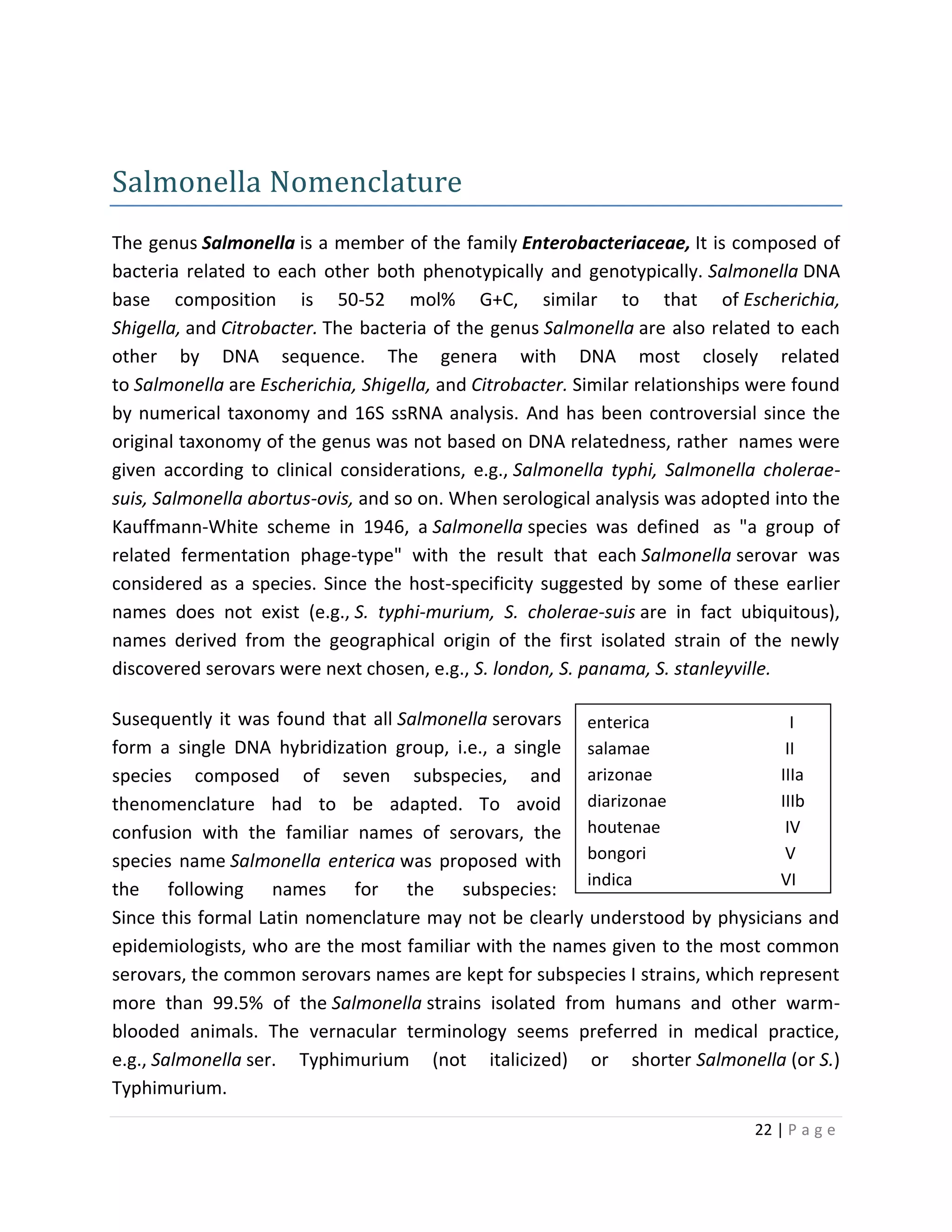 22 | P a g e
enterica I
salamae II
arizonae IIIa
diarizonae IIIb
houtenae IV
bongori V
indica VI
Salmonella Nomenclature
The genus Salmonella is a member of the family Enterobacteriaceae, It is composed of
bacteria related to each other both phenotypically and genotypically. Salmonella DNA
base composition is 50-52 mol% G+C, similar to that of Escherichia,
Shigella, and Citrobacter. The bacteria of the genus Salmonella are also related to each
other by DNA sequence. The genera with DNA most closely related
to Salmonella are Escherichia, Shigella, and Citrobacter. Similar relationships were found
by numerical taxonomy and 16S ssRNA analysis. And has been controversial since the
original taxonomy of the genus was not based on DNA relatedness, rather names were
given according to clinical considerations, e.g., Salmonella typhi, Salmonella cholerae-
suis, Salmonella abortus-ovis, and so on. When serological analysis was adopted into the
Kauffmann-White scheme in 1946, a Salmonella species was defined as "a group of
related fermentation phage-type" with the result that each Salmonella serovar was
considered as a species. Since the host-specificity suggested by some of these earlier
names does not exist (e.g., S. typhi-murium, S. cholerae-suis are in fact ubiquitous),
names derived from the geographical origin of the first isolated strain of the newly
discovered serovars were next chosen, e.g., S. london, S. panama, S. stanleyville.
Susequently it was found that all Salmonella serovars
form a single DNA hybridization group, i.e., a single
species composed of seven subspecies, and
thenomenclature had to be adapted. To avoid
confusion with the familiar names of serovars, the
species name Salmonella enterica was proposed with
the following names for the subspecies:
Since this formal Latin nomenclature may not be clearly understood by physicians and
epidemiologists, who are the most familiar with the names given to the most common
serovars, the common serovars names are kept for subspecies I strains, which represent
more than 99.5% of the Salmonella strains isolated from humans and other warm-
blooded animals. The vernacular terminology seems preferred in medical practice,
e.g., Salmonella ser. Typhimurium (not italicized) or shorter Salmonella (or S.)
Typhimurium.
 