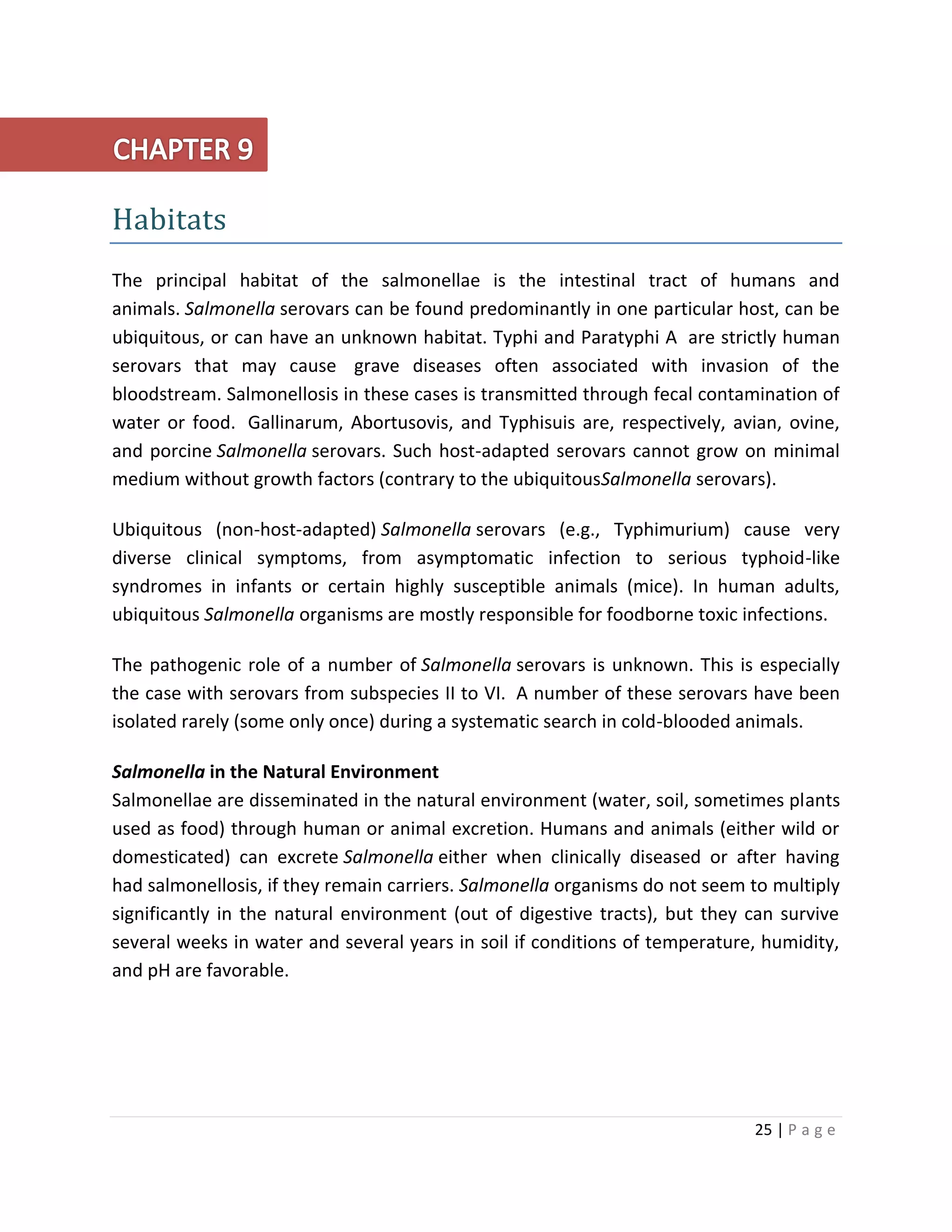 25 | P a g e
Habitats
The principal habitat of the salmonellae is the intestinal tract of humans and
animals. Salmonella serovars can be found predominantly in one particular host, can be
ubiquitous, or can have an unknown habitat. Typhi and Paratyphi A are strictly human
serovars that may cause grave diseases often associated with invasion of the
bloodstream. Salmonellosis in these cases is transmitted through fecal contamination of
water or food. Gallinarum, Abortusovis, and Typhisuis are, respectively, avian, ovine,
and porcine Salmonella serovars. Such host-adapted serovars cannot grow on minimal
medium without growth factors (contrary to the ubiquitousSalmonella serovars).
Ubiquitous (non-host-adapted) Salmonella serovars (e.g., Typhimurium) cause very
diverse clinical symptoms, from asymptomatic infection to serious typhoid-like
syndromes in infants or certain highly susceptible animals (mice). In human adults,
ubiquitous Salmonella organisms are mostly responsible for foodborne toxic infections.
The pathogenic role of a number of Salmonella serovars is unknown. This is especially
the case with serovars from subspecies II to VI. A number of these serovars have been
isolated rarely (some only once) during a systematic search in cold-blooded animals.
Salmonella in the Natural Environment
Salmonellae are disseminated in the natural environment (water, soil, sometimes plants
used as food) through human or animal excretion. Humans and animals (either wild or
domesticated) can excrete Salmonella either when clinically diseased or after having
had salmonellosis, if they remain carriers. Salmonella organisms do not seem to multiply
significantly in the natural environment (out of digestive tracts), but they can survive
several weeks in water and several years in soil if conditions of temperature, humidity,
and pH are favorable.
 