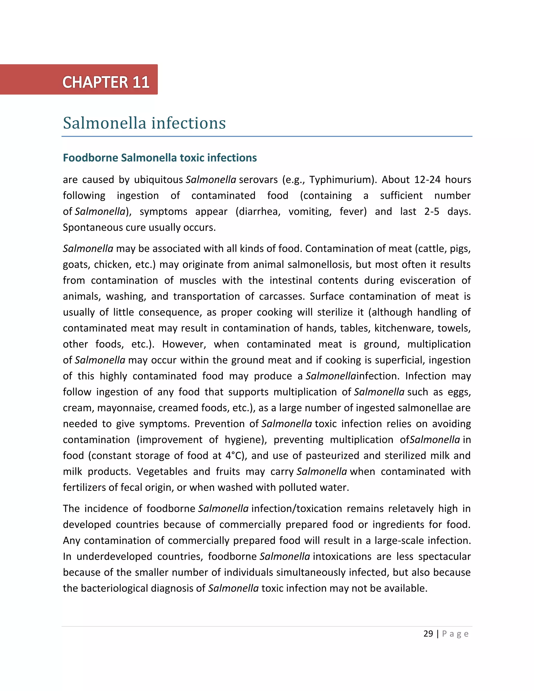 29 | P a g e
Salmonella infections
Foodborne Salmonella toxic infections
are caused by ubiquitous Salmonella serovars (e.g., Typhimurium). About 12-24 hours
following ingestion of contaminated food (containing a sufficient number
of Salmonella), symptoms appear (diarrhea, vomiting, fever) and last 2-5 days.
Spontaneous cure usually occurs.
Salmonella may be associated with all kinds of food. Contamination of meat (cattle, pigs,
goats, chicken, etc.) may originate from animal salmonellosis, but most often it results
from contamination of muscles with the intestinal contents during evisceration of
animals, washing, and transportation of carcasses. Surface contamination of meat is
usually of little consequence, as proper cooking will sterilize it (although handling of
contaminated meat may result in contamination of hands, tables, kitchenware, towels,
other foods, etc.). However, when contaminated meat is ground, multiplication
of Salmonella may occur within the ground meat and if cooking is superficial, ingestion
of this highly contaminated food may produce a Salmonellainfection. Infection may
follow ingestion of any food that supports multiplication of Salmonella such as eggs,
cream, mayonnaise, creamed foods, etc.), as a large number of ingested salmonellae are
needed to give symptoms. Prevention of Salmonella toxic infection relies on avoiding
contamination (improvement of hygiene), preventing multiplication ofSalmonella in
food (constant storage of food at 4°C), and use of pasteurized and sterilized milk and
milk products. Vegetables and fruits may carry Salmonella when contaminated with
fertilizers of fecal origin, or when washed with polluted water.
The incidence of foodborne Salmonella infection/toxication remains reletavely high in
developed countries because of commercially prepared food or ingredients for food.
Any contamination of commercially prepared food will result in a large-scale infection.
In underdeveloped countries, foodborne Salmonella intoxications are less spectacular
because of the smaller number of individuals simultaneously infected, but also because
the bacteriological diagnosis of Salmonella toxic infection may not be available.
 