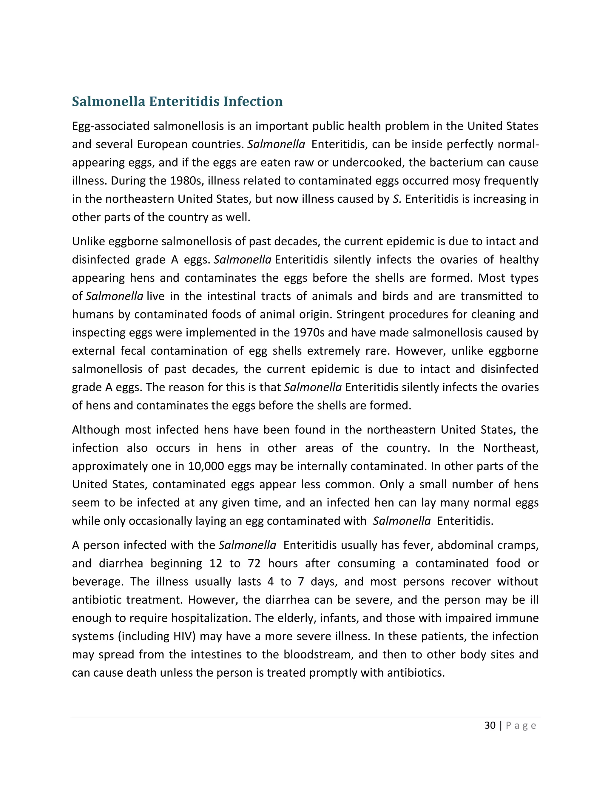 30 | P a g e
Salmonella Enteritidis Infection
Egg-associated salmonellosis is an important public health problem in the United States
and several European countries. Salmonella Enteritidis, can be inside perfectly normal-
appearing eggs, and if the eggs are eaten raw or undercooked, the bacterium can cause
illness. During the 1980s, illness related to contaminated eggs occurred mosy frequently
in the northeastern United States, but now illness caused by S. Enteritidis is increasing in
other parts of the country as well.
Unlike eggborne salmonellosis of past decades, the current epidemic is due to intact and
disinfected grade A eggs. Salmonella Enteritidis silently infects the ovaries of healthy
appearing hens and contaminates the eggs before the shells are formed. Most types
of Salmonella live in the intestinal tracts of animals and birds and are transmitted to
humans by contaminated foods of animal origin. Stringent procedures for cleaning and
inspecting eggs were implemented in the 1970s and have made salmonellosis caused by
external fecal contamination of egg shells extremely rare. However, unlike eggborne
salmonellosis of past decades, the current epidemic is due to intact and disinfected
grade A eggs. The reason for this is that Salmonella Enteritidis silently infects the ovaries
of hens and contaminates the eggs before the shells are formed.
Although most infected hens have been found in the northeastern United States, the
infection also occurs in hens in other areas of the country. In the Northeast,
approximately one in 10,000 eggs may be internally contaminated. In other parts of the
United States, contaminated eggs appear less common. Only a small number of hens
seem to be infected at any given time, and an infected hen can lay many normal eggs
while only occasionally laying an egg contaminated with Salmonella Enteritidis.
A person infected with the Salmonella Enteritidis usually has fever, abdominal cramps,
and diarrhea beginning 12 to 72 hours after consuming a contaminated food or
beverage. The illness usually lasts 4 to 7 days, and most persons recover without
antibiotic treatment. However, the diarrhea can be severe, and the person may be ill
enough to require hospitalization. The elderly, infants, and those with impaired immune
systems (including HIV) may have a more severe illness. In these patients, the infection
may spread from the intestines to the bloodstream, and then to other body sites and
can cause death unless the person is treated promptly with antibiotics.
 