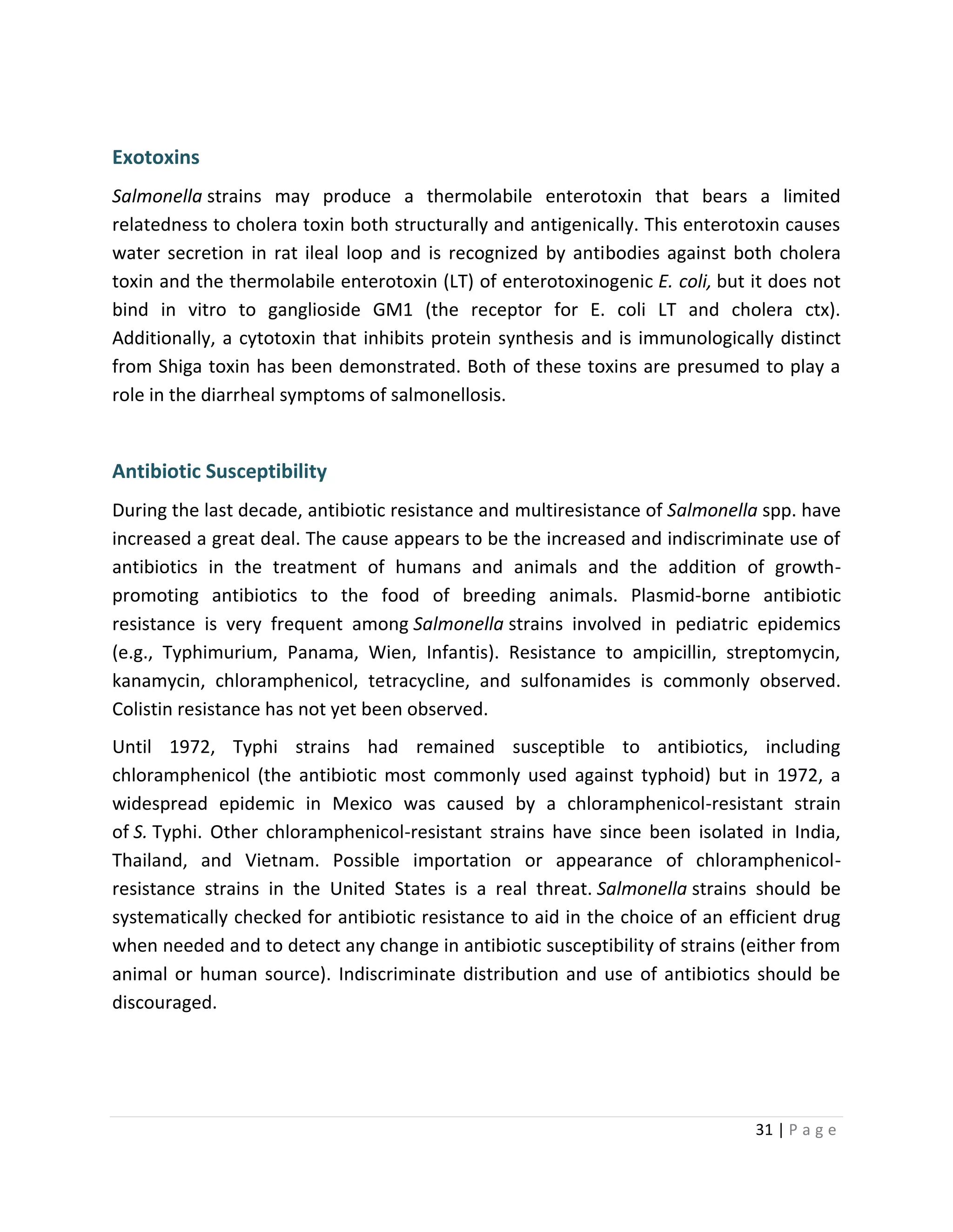 31 | P a g e
Exotoxins
Salmonella strains may produce a thermolabile enterotoxin that bears a limited
relatedness to cholera toxin both structurally and antigenically. This enterotoxin causes
water secretion in rat ileal loop and is recognized by antibodies against both cholera
toxin and the thermolabile enterotoxin (LT) of enterotoxinogenic E. coli, but it does not
bind in vitro to ganglioside GM1 (the receptor for E. coli LT and cholera ctx).
Additionally, a cytotoxin that inhibits protein synthesis and is immunologically distinct
from Shiga toxin has been demonstrated. Both of these toxins are presumed to play a
role in the diarrheal symptoms of salmonellosis.
Antibiotic Susceptibility
During the last decade, antibiotic resistance and multiresistance of Salmonella spp. have
increased a great deal. The cause appears to be the increased and indiscriminate use of
antibiotics in the treatment of humans and animals and the addition of growth-
promoting antibiotics to the food of breeding animals. Plasmid-borne antibiotic
resistance is very frequent among Salmonella strains involved in pediatric epidemics
(e.g., Typhimurium, Panama, Wien, Infantis). Resistance to ampicillin, streptomycin,
kanamycin, chloramphenicol, tetracycline, and sulfonamides is commonly observed.
Colistin resistance has not yet been observed.
Until 1972, Typhi strains had remained susceptible to antibiotics, including
chloramphenicol (the antibiotic most commonly used against typhoid) but in 1972, a
widespread epidemic in Mexico was caused by a chloramphenicol-resistant strain
of S. Typhi. Other chloramphenicol-resistant strains have since been isolated in India,
Thailand, and Vietnam. Possible importation or appearance of chloramphenicol-
resistance strains in the United States is a real threat. Salmonella strains should be
systematically checked for antibiotic resistance to aid in the choice of an efficient drug
when needed and to detect any change in antibiotic susceptibility of strains (either from
animal or human source). Indiscriminate distribution and use of antibiotics should be
discouraged.
 