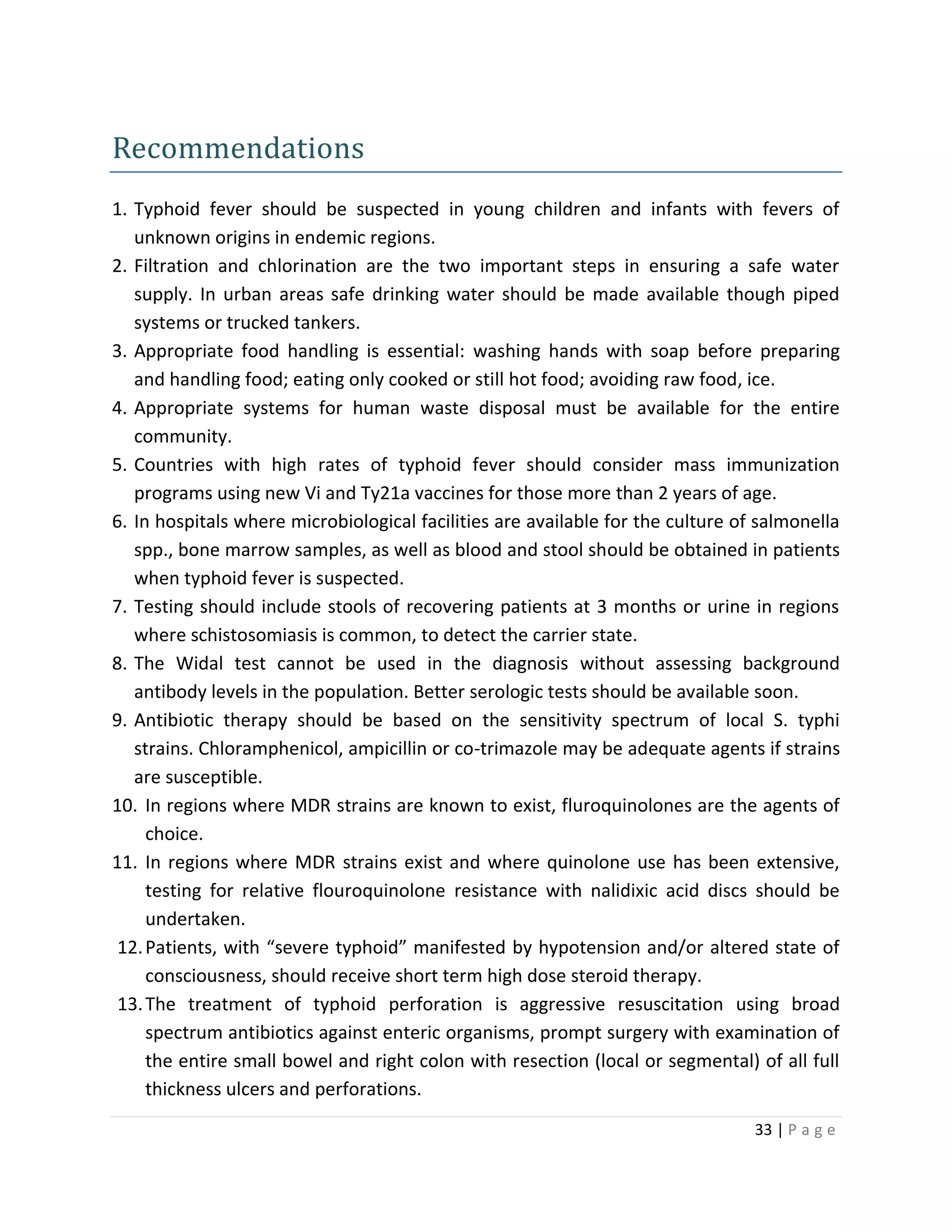 33 | P a g e
Recommendations
1. Typhoid fever should be suspected in young children and infants with fevers of
unknown origins in endemic regions.
2. Filtration and chlorination are the two important steps in ensuring a safe water
supply. In urban areas safe drinking water should be made available though piped
systems or trucked tankers.
3. Appropriate food handling is essential: washing hands with soap before preparing
and handling food; eating only cooked or still hot food; avoiding raw food, ice.
4. Appropriate systems for human waste disposal must be available for the entire
community.
5. Countries with high rates of typhoid fever should consider mass immunization
programs using new Vi and Ty21a vaccines for those more than 2 years of age.
6. In hospitals where microbiological facilities are available for the culture of salmonella
spp., bone marrow samples, as well as blood and stool should be obtained in patients
when typhoid fever is suspected.
7. Testing should include stools of recovering patients at 3 months or urine in regions
where schistosomiasis is common, to detect the carrier state.
8. The Widal test cannot be used in the diagnosis without assessing background
antibody levels in the population. Better serologic tests should be available soon.
9. Antibiotic therapy should be based on the sensitivity spectrum of local S. typhi
strains. Chloramphenicol, ampicillin or co-trimazole may be adequate agents if strains
are susceptible.
10. In regions where MDR strains are known to exist, fluroquinolones are the agents of
choice.
11. In regions where MDR strains exist and where quinolone use has been extensive,
testing for relative flouroquinolone resistance with nalidixic acid discs should be
undertaken.
12.Patients, with “severe typhoid” manifested by hypotension and/or altered state of
consciousness, should receive short term high dose steroid therapy.
13.The treatment of typhoid perforation is aggressive resuscitation using broad
spectrum antibiotics against enteric organisms, prompt surgery with examination of
the entire small bowel and right colon with resection (local or segmental) of all full
thickness ulcers and perforations.
 