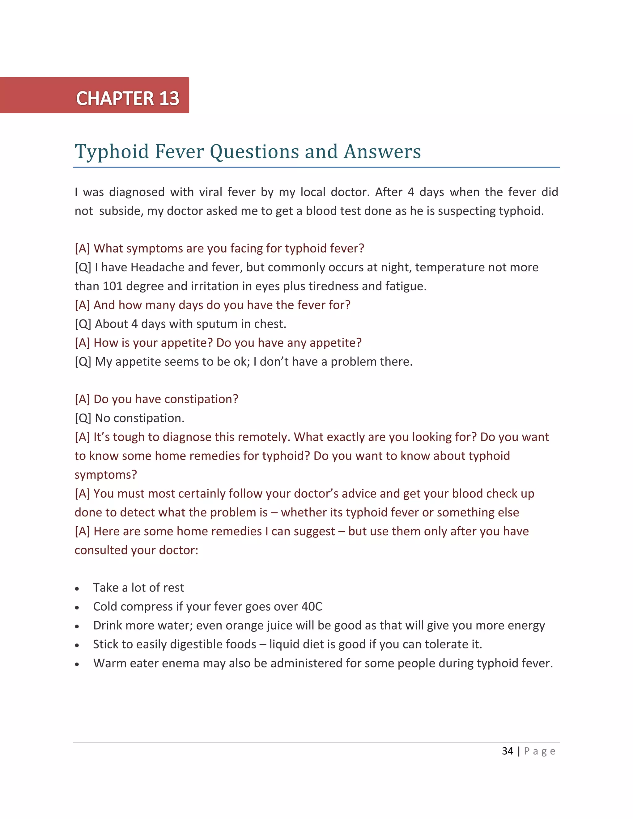 34 | P a g e
Typhoid Fever Questions and Answers
I was diagnosed with viral fever by my local doctor. After 4 days when the fever did
not subside, my doctor asked me to get a blood test done as he is suspecting typhoid.
[A] What symptoms are you facing for typhoid fever?
[Q] I have Headache and fever, but commonly occurs at night, temperature not more
than 101 degree and irritation in eyes plus tiredness and fatigue.
[A] And how many days do you have the fever for?
[Q] About 4 days with sputum in chest.
[A] How is your appetite? Do you have any appetite?
[Q] My appetite seems to be ok; I don’t have a problem there.
[A] Do you have constipation?
[Q] No constipation.
[A] It’s tough to diagnose this remotely. What exactly are you looking for? Do you want
to know some home remedies for typhoid? Do you want to know about typhoid
symptoms?
[A] You must most certainly follow your doctor’s advice and get your blood check up
done to detect what the problem is – whether its typhoid fever or something else
[A] Here are some home remedies I can suggest – but use them only after you have
consulted your doctor:
 Take a lot of rest
 Cold compress if your fever goes over 40C
 Drink more water; even orange juice will be good as that will give you more energy
 Stick to easily digestible foods – liquid diet is good if you can tolerate it.
 Warm eater enema may also be administered for some people during typhoid fever.
 