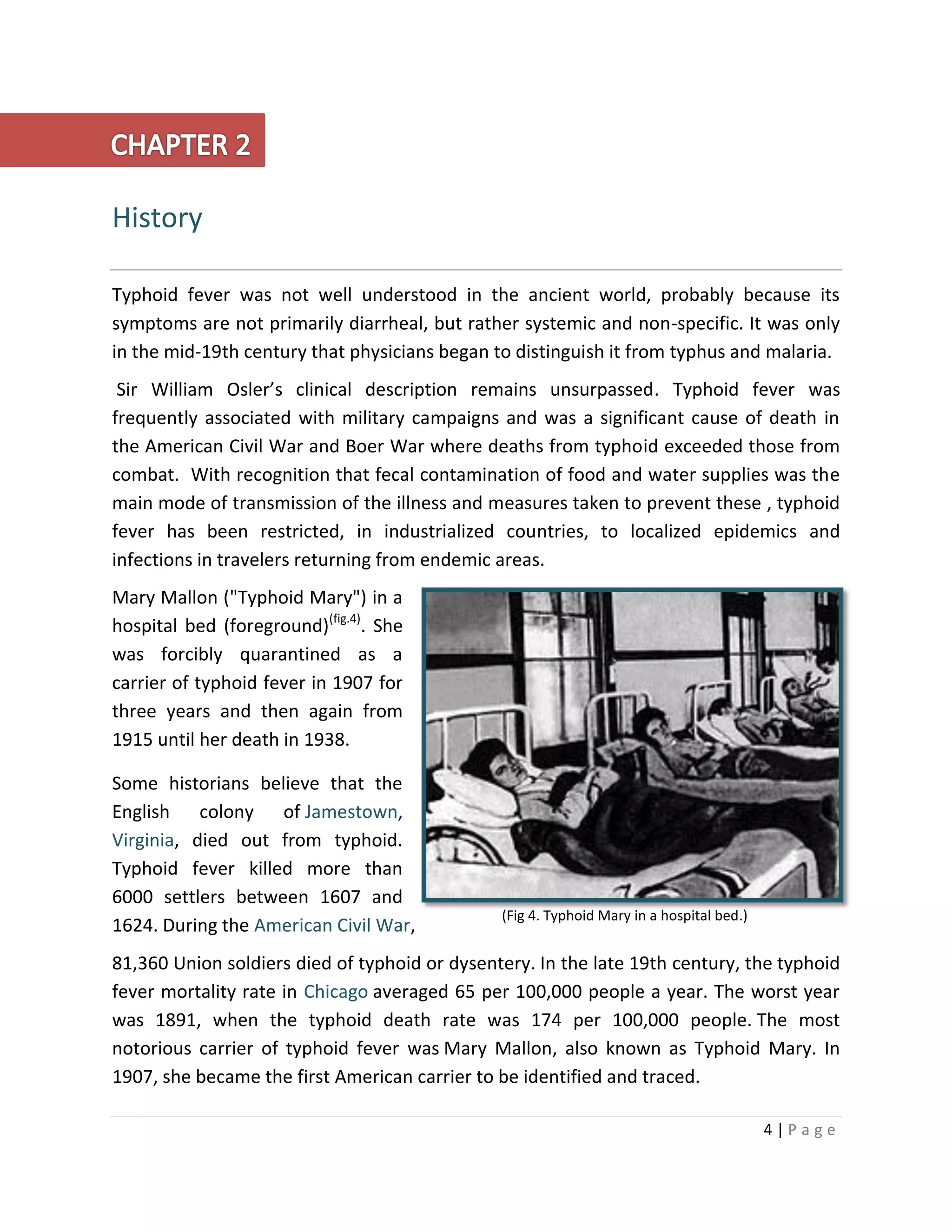 4 | P a g e
History
Typhoid fever was not well understood in the ancient world, probably because its
symptoms are not primarily diarrheal, but rather systemic and non-specific. It was only
in the mid-19th century that physicians began to distinguish it from typhus and malaria.
Sir William Osler’s clinical description remains unsurpassed. Typhoid fever was
frequently associated with military campaigns and was a significant cause of death in
the American Civil War and Boer War where deaths from typhoid exceeded those from
combat. With recognition that fecal contamination of food and water supplies was the
main mode of transmission of the illness and measures taken to prevent these , typhoid
fever has been restricted, in industrialized countries, to localized epidemics and
infections in travelers returning from endemic areas.
Mary Mallon ("Typhoid Mary") in a
hospital bed (foreground)(fig.4)
. She
was forcibly quarantined as a
carrier of typhoid fever in 1907 for
three years and then again from
1915 until her death in 1938.
Some historians believe that the
English colony of Jamestown,
Virginia, died out from typhoid.
Typhoid fever killed more than
6000 settlers between 1607 and
1624. During the American Civil War,
81,360 Union soldiers died of typhoid or dysentery. In the late 19th century, the typhoid
fever mortality rate in Chicago averaged 65 per 100,000 people a year. The worst year
was 1891, when the typhoid death rate was 174 per 100,000 people. The most
notorious carrier of typhoid fever was Mary Mallon, also known as Typhoid Mary. In
1907, she became the first American carrier to be identified and traced.
(Fig 4. Typhoid Mary in a hospital bed.)
 