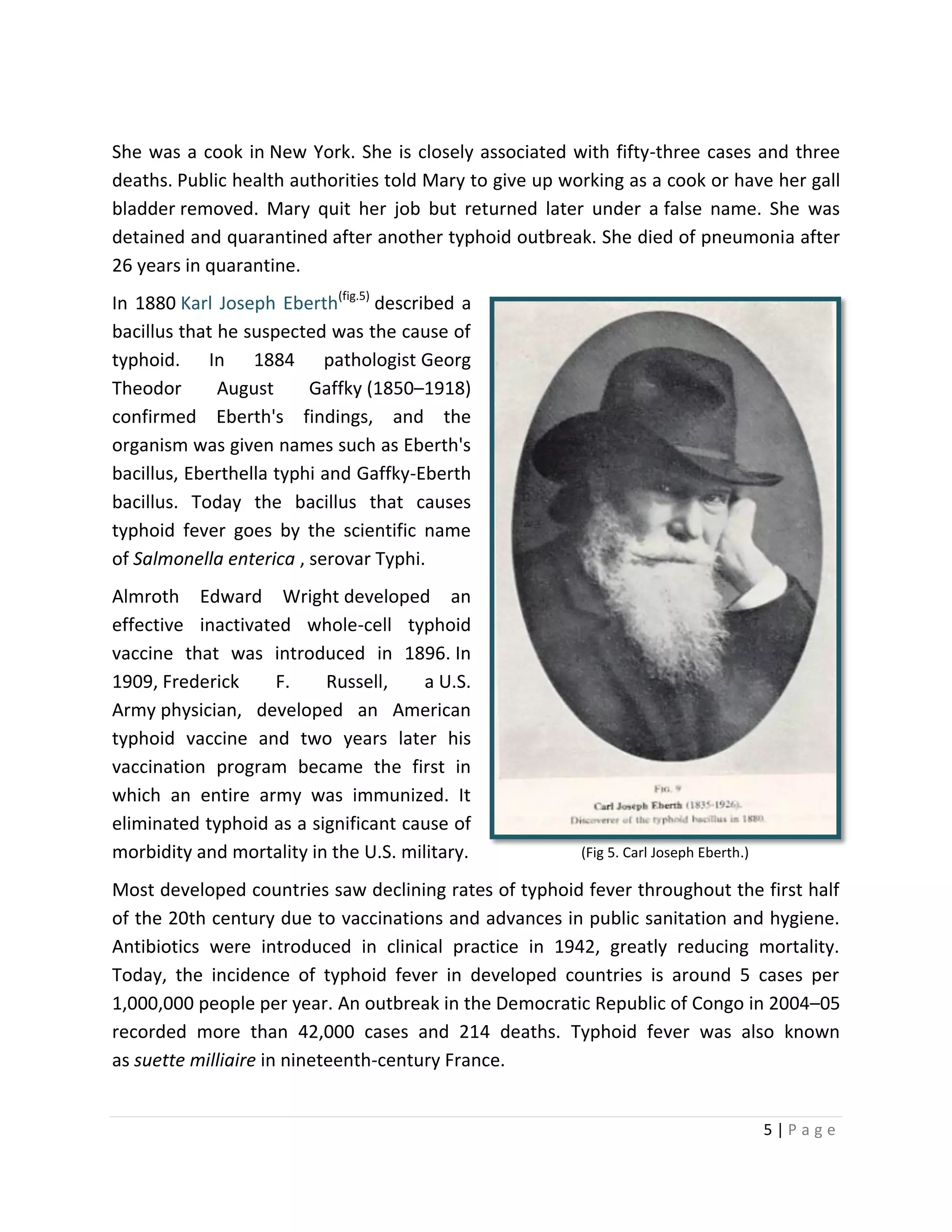 5 | P a g e
She was a cook in New York. She is closely associated with fifty-three cases and three
deaths. Public health authorities told Mary to give up working as a cook or have her gall
bladder removed. Mary quit her job but returned later under a false name. She was
detained and quarantined after another typhoid outbreak. She died of pneumonia after
26 years in quarantine.
In 1880 Karl Joseph Eberth(fig.5)
described a
bacillus that he suspected was the cause of
typhoid. In 1884 pathologist Georg
Theodor August Gaffky (1850–1918)
confirmed Eberth's findings, and the
organism was given names such as Eberth's
bacillus, Eberthella typhi and Gaffky-Eberth
bacillus. Today the bacillus that causes
typhoid fever goes by the scientific name
of Salmonella enterica , serovar Typhi.
Almroth Edward Wright developed an
effective inactivated whole-cell typhoid
vaccine that was introduced in 1896. In
1909, Frederick F. Russell, a U.S.
Army physician, developed an American
typhoid vaccine and two years later his
vaccination program became the first in
which an entire army was immunized. It
eliminated typhoid as a significant cause of
morbidity and mortality in the U.S. military.
Most developed countries saw declining rates of typhoid fever throughout the first half
of the 20th century due to vaccinations and advances in public sanitation and hygiene.
Antibiotics were introduced in clinical practice in 1942, greatly reducing mortality.
Today, the incidence of typhoid fever in developed countries is around 5 cases per
1,000,000 people per year. An outbreak in the Democratic Republic of Congo in 2004–05
recorded more than 42,000 cases and 214 deaths. Typhoid fever was also known
as suette milliaire in nineteenth-century France.
(Fig 5. Carl Joseph Eberth.)
 