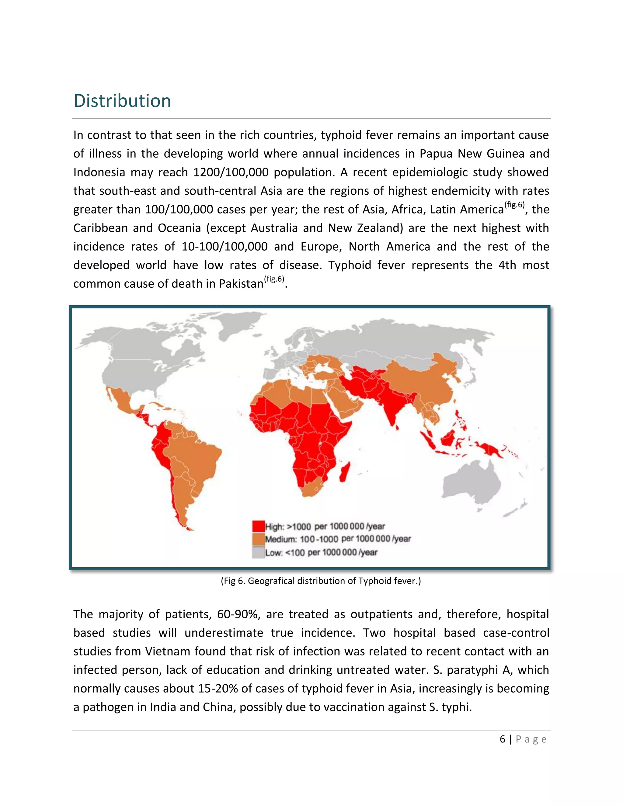 6 | P a g e
Distribution
In contrast to that seen in the rich countries, typhoid fever remains an important cause
of illness in the developing world where annual incidences in Papua New Guinea and
Indonesia may reach 1200/100,000 population. A recent epidemiologic study showed
that south-east and south-central Asia are the regions of highest endemicity with rates
greater than 100/100,000 cases per year; the rest of Asia, Africa, Latin America(fig.6)
, the
Caribbean and Oceania (except Australia and New Zealand) are the next highest with
incidence rates of 10-100/100,000 and Europe, North America and the rest of the
developed world have low rates of disease. Typhoid fever represents the 4th most
common cause of death in Pakistan(fig.6)
.
The majority of patients, 60-90%, are treated as outpatients and, therefore, hospital
based studies will underestimate true incidence. Two hospital based case-control
studies from Vietnam found that risk of infection was related to recent contact with an
infected person, lack of education and drinking untreated water. S. paratyphi A, which
normally causes about 15-20% of cases of typhoid fever in Asia, increasingly is becoming
a pathogen in India and China, possibly due to vaccination against S. typhi.
(Fig 6. Geografical distribution of Typhoid fever.)
 