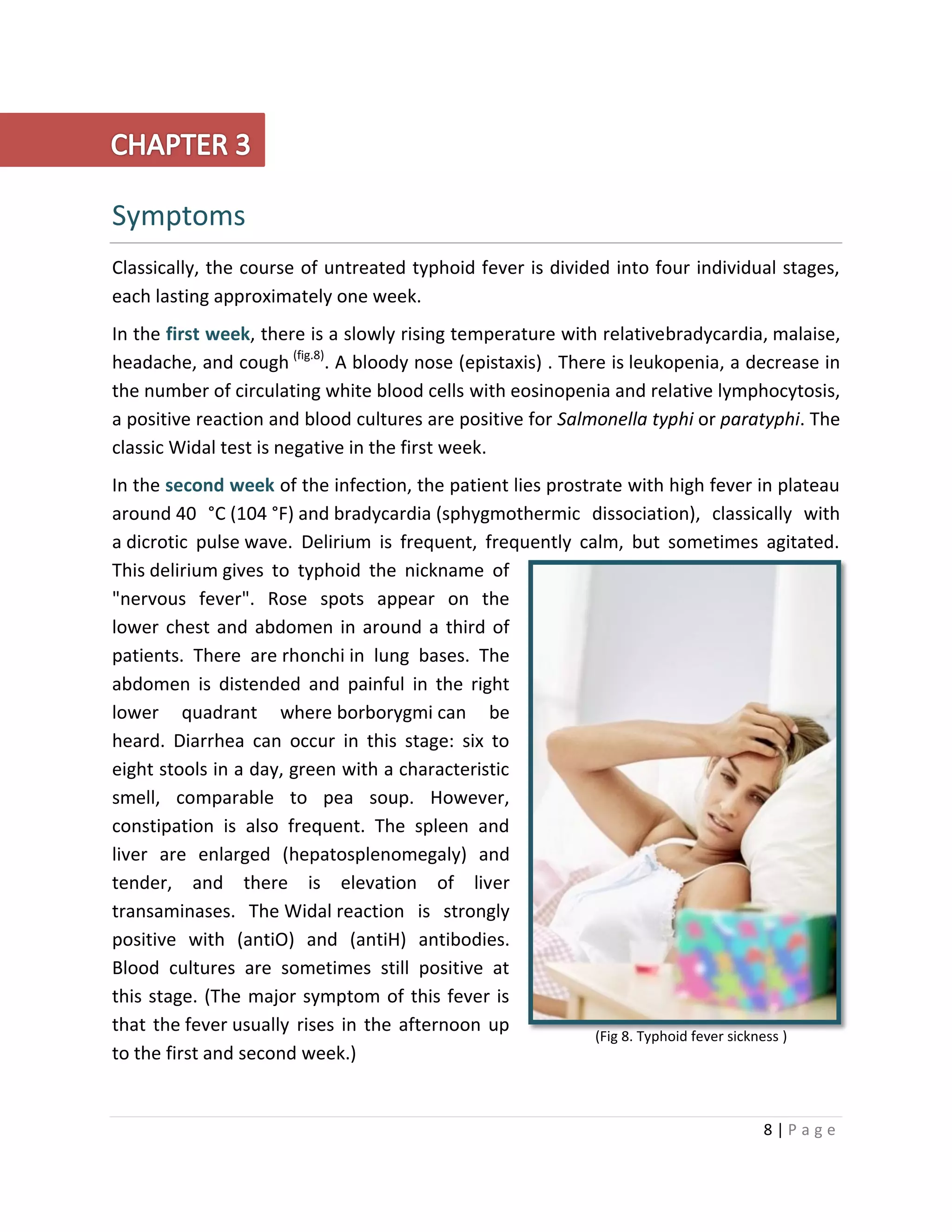 8 | P a g e
Symptoms
Classically, the course of untreated typhoid fever is divided into four individual stages,
each lasting approximately one week.
In the first week, there is a slowly rising temperature with relativebradycardia, malaise,
headache, and cough (fig.8)
. A bloody nose (epistaxis) . There is leukopenia, a decrease in
the number of circulating white blood cells with eosinopenia and relative lymphocytosis,
a positive reaction and blood cultures are positive for Salmonella typhi or paratyphi. The
classic Widal test is negative in the first week.
In the second week of the infection, the patient lies prostrate with high fever in plateau
around 40 °C (104 °F) and bradycardia (sphygmothermic dissociation), classically with
a dicrotic pulse wave. Delirium is frequent, frequently calm, but sometimes agitated.
This delirium gives to typhoid the nickname of
"nervous fever". Rose spots appear on the
lower chest and abdomen in around a third of
patients. There are rhonchi in lung bases. The
abdomen is distended and painful in the right
lower quadrant where borborygmi can be
heard. Diarrhea can occur in this stage: six to
eight stools in a day, green with a characteristic
smell, comparable to pea soup. However,
constipation is also frequent. The spleen and
liver are enlarged (hepatosplenomegaly) and
tender, and there is elevation of liver
transaminases. The Widal reaction is strongly
positive with (antiO) and (antiH) antibodies.
Blood cultures are sometimes still positive at
this stage. (The major symptom of this fever is
that the fever usually rises in the afternoon up
to the first and second week.)
(Fig 8. Typhoid fever sickness )
 