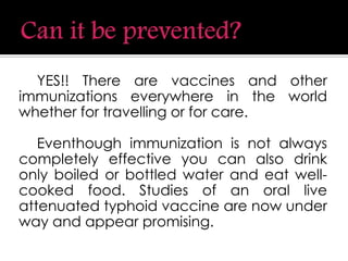 YES!! There are vaccines and other
immunizations everywhere in the world
whether for travelling or for care.
Eventhough immunization is not always
completely effective you can also drink
only boiled or bottled water and eat well-
cooked food. Studies of an oral live
attenuated typhoid vaccine are now under
way and appear promising.
 
