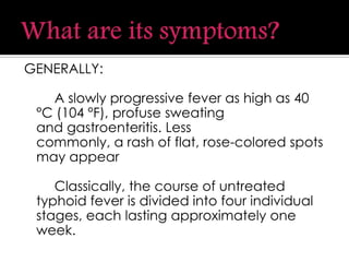 GENERALLY:
A slowly progressive fever as high as 40
°C (104 °F), profuse sweating
and gastroenteritis. Less
commonly, a rash of flat, rose-colored spots
may appear
Classically, the course of untreated
typhoid fever is divided into four individual
stages, each lasting approximately one
week.
 