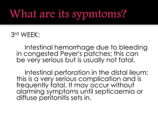 3rd WEEK:
Intestinal hemorrhage due to bleeding
in congested Peyer's patches; this can
be very serious but is usually not fatal.
Intestinal perforation in the distal ileum:
this is a very serious complication and is
frequently fatal. It may occur without
alarming symptoms until septicaemia or
diffuse peritonitis sets in.
 