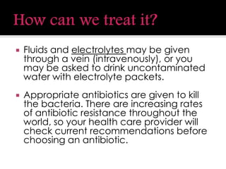  Fluids and electrolytes may be given
through a vein (intravenously), or you
may be asked to drink uncontaminated
water with electrolyte packets.
 Appropriate antibiotics are given to kill
the bacteria. There are increasing rates
of antibiotic resistance throughout the
world, so your health care provider will
check current recommendations before
choosing an antibiotic.
 