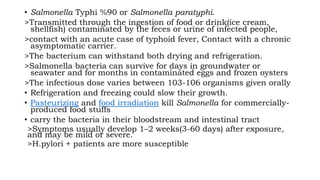 • Salmonella Typhi %90 or Salmonella paratyphi.
>Transmitted through the ingestion of food or drink(ice cream,
shellfish) contaminated by the feces or urine of infected people,
>contact with an acute case of typhoid fever, Contact with a chronic
asymptomatic carrier.
>The bacterium can withstand both drying and refrigeration.
>Salmonella bacteria can survive for days in groundwater or
seawater and for months in contaminated eggs and frozen oysters
>The infectious dose varies between 103-106 organisms given orally
• Refrigeration and freezing could slow their growth.
• Pasteurizing and food irradiation kill Salmonella for commercially-
produced food stuffs
• carry the bacteria in their bloodstream and intestinal tract
>Symptoms usually develop 1–2 weeks(3-60 days) after exposure,
and may be mild or severe.
>H.pylori + patients are more susceptible
 