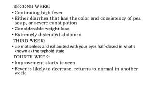SECOND WEEK:
• Continuing high fever
• Either diarrhea that has the color and consistency of pea
soup, or severe constipation
• Considerable weight loss
• Extremely distended abdomen
THIRD WEEK:
• Lie motionless and exhausted with your eyes half-closed in what's
known as the typhoid state
FOURTH WEEK:
• Improvement starts to seen
• Fever is likely to decrease, returns to normal in another
week
 