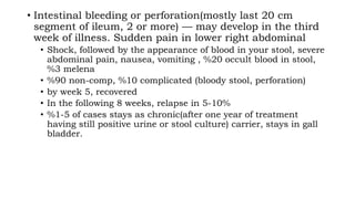 • Intestinal bleeding or perforation(mostly last 20 cm
segment of ileum, 2 or more) — may develop in the third
week of illness. Sudden pain in lower right abdominal
• Shock, followed by the appearance of blood in your stool, severe
abdominal pain, nausea, vomiting , %20 occult blood in stool,
%3 melena
• %90 non-comp, %10 complicated (bloody stool, perforation)
• by week 5, recovered
• In the following 8 weeks, relapse in 5-10%
• %1-5 of cases stays as chronic(after one year of treatment
having still positive urine or stool culture) carrier, stays in gall
bladder.
 