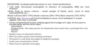 DIAGNOSIS: Leukopenia(leukocytosis is rare: bowel perforation)
• Left shift, Decreased eosinophils or absence of eosinophils, Mild inc. liver
enzymes
>Body fluid or tissue culture - small sample of blood, stool, urine or bone
marrow(GOLD st.) ,
Blood cultures (60%-70%) Stools cultures (30%-70%) Bone marrow (75%-95%)
WIDAL test: Detection anti O and H antibodies in serum, not Vi antibodies!! 1 st week
negative. Titers raise in 2nd week
• Carriers of typhoid bacilli possess antibody against the Vi antigen of S. typhi. (Vi tires seem to
correlate better with the carrier state )
TREATMENT:
Drinking fluids. This helps prevent the dehydration that results from a prolonged fever and
diarrhea
TEACH:
• Explain causes of salmonella infection
• Show the patient proper hand washing techniques
• Tell patient to cook foods thoroughly & refrigerate promptly
• Avoid cross-contamination of food
• Wash fruits & vegetables thoroughly
 
