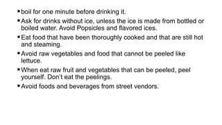 boil for one minute before drinking it.
Ask for drinks without ice, unless the ice is made from bottled or
boiled water. Avoid Popsicles and flavored ices.
Eat food that have been thoroughly cooked and that are still hot
and steaming.
Avoid raw vegetables and food that cannot be peeled like
lettuce.
When eat raw fruit and vegetables that can be peeled, peel
yourself. Don’t eat the peelings.
Avoid foods and beverages from street vendors.
 