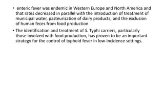 • enteric fever was endemic in Western Europe and North America and
that rates decreased in parallel with the introduction of treatment of
municipal water, pasteurization of dairy products, and the exclusion
of human feces from food production
• The identification and treatment of S. Typhi carriers, particularly
those involved with food production, has proven to be an important
strategy for the control of typhoid fever in low-incidence settings.
 