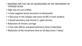 • REASONS FOR THE USE OF QUINOLONES IN THE TREATMENT OF
TYPHOID FEVER
• High rate of cure (>95%)
• • Early negative faecal excretion to Salmonella
• • Decrease in the relapse rate (near to 0% in most studies)
• • Avoid transitory and chronic S. typhi carriers
• Reduction of chronic carriage
• • Few side effects and good tolerance (only 2 tabs/day)
• Reduction of the treatment time to 10 days (even 7 days)
 